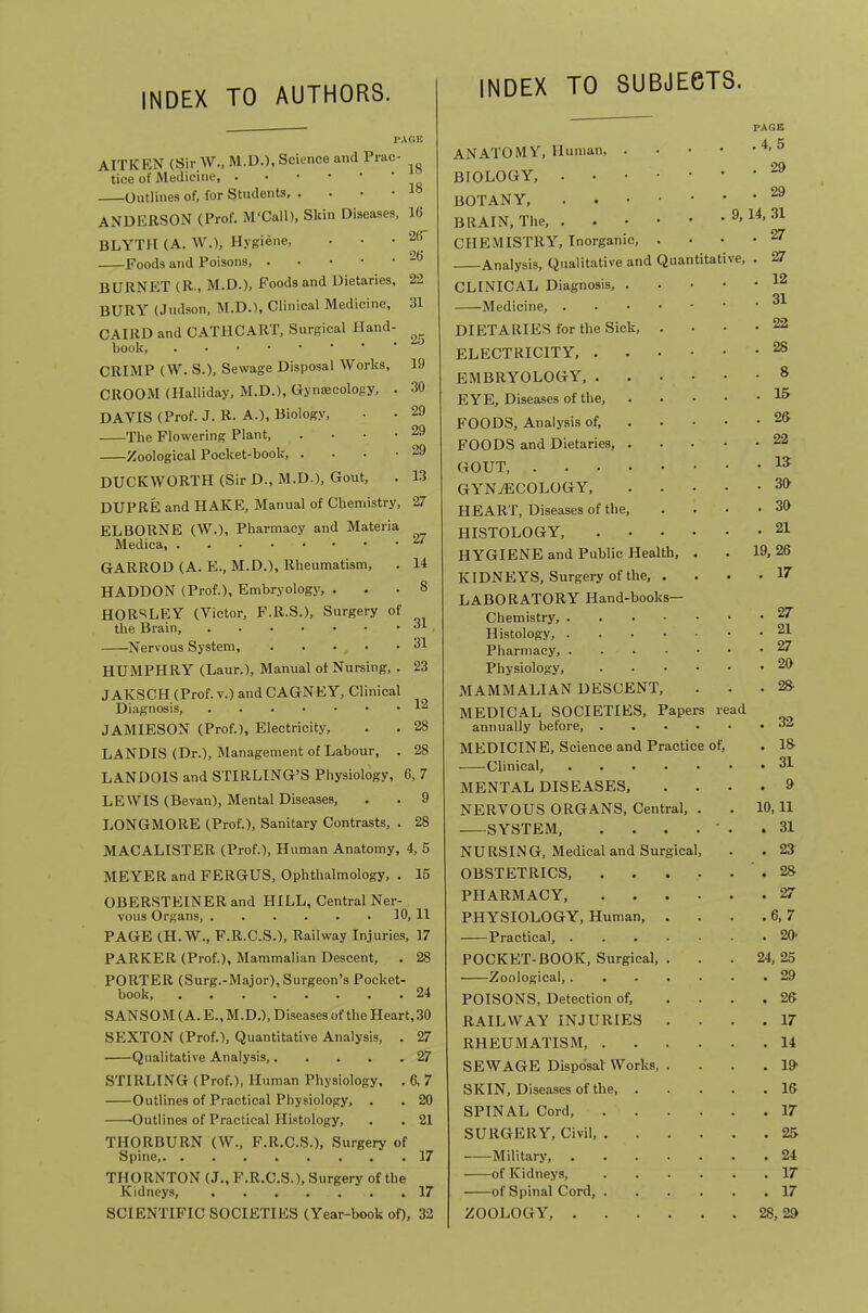 INDEX TO AUTHORS. INDEX TO SUBJECTS. PAGE AITKEN (Sir W..M.D.). Science and Prac- tice of Medicine, Outlines of, for Students, . . • • ANDERSON (Prof. M'Call), Skin Diseases, 16 BLYTH (A. AV.), Hygiene, ... 26 Foods and Poisons, BURNPIT (R., M.D.), Foods and Dietaries, 22 BURY (Judson, M.D.), Clinical Medicine, 31 CAIRD and CATHCART, Surgical Hand- book, CRIMP (W. S.), Sewage Disposal Works, 19 CROOM (Halliday, M.D.), Gynsecology, . 30 DAVIS (Prof. J. R. A.), Biology, • • 29 The Flowering Plant, . . • .29 Zoological Pocket-book, . . . .29 DUCKWORTH (Sir D., M.D.), Gout, . 13 DUPRE and HAKE, Manual of Chemistry, 27 ELBORNE (W.), Pharmacy and Materia Medica, GARROD (A. E., M.D.), Rheumatism, . 14 HADDON (Prof.), Embryology, ... 8 HORSLEY (Victor, F.R.S.), Surgery of the Brain, 81 Nervous System, 31 HUMPHRY (Laur.), Manual of Nursing, . 23 JAKSCH (Prof, v.) and CAGNEY, Clinical Diagnosis, I-' JAMIESON (Prof.), Electricity, . . 28 LANDIS (Dr.), Management of Labour, . 28 LANDOIS and STIRLING’S Physiology, 6, 7 LEWIS (Bevan), Mental Diseases, . . 9 LONGMORE (Prof.), Sanitary Contrasts, . 28 MACALISTER (Prof.), Human Anatomy, 4, 5 MEYER and FERGUS, Ophthalmology, . 15 OBERSTEINER and HILL, Central Ner- vous Organs, 10,11 PAGE (H. W., F.R.C.S.), Railway Injuries, 17 PARKER (Prof.), Mammalian Descent, . 28 PORTER (Surg.-Major), Surgeon’s Pocket- book, 24 SANSOM (A. E., M.D.), Diseases of the Heart, 30 SEXTON (Prof.), Quantitative Analysis, . 27 Qualitative Analysis, 27 STIRLING (Prof.), Human Physiology, . 6, 7 Outlines of Practical Physiology, . . 20 Outlines of Practical Histology, . . 21 THORBURN (W., F.R.C.S.), Surgery of Spine, 17 THORNTON (J., F.R.C.S.), Surgery of the Kidneys, 17 SCIENTIFIC SOCIETIES (Year-book of), 32 PAGE anatomy. Human, . • .4,5 BIOLOGY, . 29 BRAIN, The, . 9, 14, 31 CHEMISTRY, Inorganic, . . 27 Analysis, (Jualitative and Quantitative, . 27 CLINICAL Diagnosis, . . 12 Medicine, . 31 DIETARIES for the Sick, . . 22 ELECTRICITY . 28 EMBRYOLOGY, .... . 8 EYE, Diseases of the. . 15 FOODS, Analysis of, . • • . 28 FOODS and Dietaries, . . 22 GOUT, . IS GYNAECOLOGY, . 39 HEART, Diseases of the. . 30 HISTOLOGY, .... . 21 HYGIENE and Public Health, . 19, 26 KIDNEYS, Surgery of the, . . 17 LABORATORY Hand-books— Chemistry, . 27 Histology, . 21 Physiology, .... . 29 MAMMALIAN DESCENT, . 28 MEDICAL SOCIETIES, Papers annually before, .... read . 32 MEDICINE, Science and Practice of) . IS Clinical, . 31 MENTAL DISEASES, . 9 NERVOUS ORGANS, Central, . 10,11 SYSTEM, .... • . 31 NURSING, Medical and Surgical, . 23 OBSTETRICS, .... . 28 PHARMACY, .... . 27 PHYSIOLOGY, Human, . .6,7 Practical, . 20' POCKET-BOOK, Surgical, . 24, 25 Zoological, . 29 POISONS, Detection of. . 26 RAILWAY INJURIES . . 17 RHEUMATISM, .... . 14 SEWAGE DisposalWorks, . . 19 SKIN, Diseases of the, . . 16 SPINAL Cord, .... . 17 SURGERY, Civil, .... . 25 Military, . 24 of Kidneys, .... . 17 of Spinal Cord, .... . 17 ZOOLOGY, 28, 29