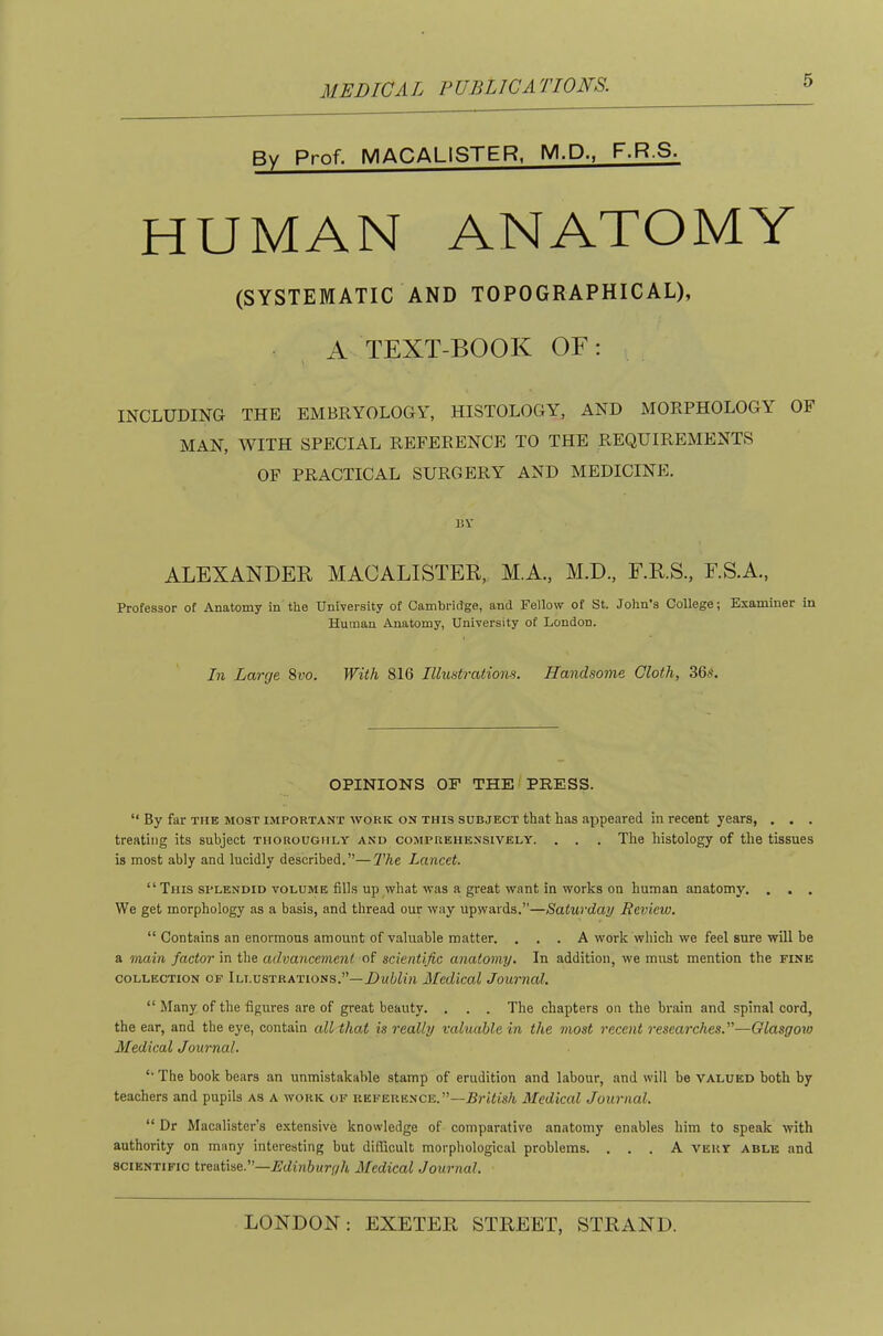 By Prof. MACALISTER, M.P., F.R.S. HUMAN ANATOMY (SYSTEMATIC AND TOPOGRAPHICAL), A TEXT-BOOK OF: INCLUDING THE EMBRYOLOGY, HISTOLOGY, AND MORPHOLOGY OF MAN, WITH SPECIAL REFERENCE TO THE REQUIREMENTS OF PRACTICAL SURGERY AND MEDICINE. BV ALEXANDER MACALISTER, M.A., M.D., F.R.S., F.S.A., Professor of Anatomy in the University of Cambridge, and Fellow of St. John’s College; Examiner in Human Anatomy, University of London. In Larcje 8i’0. With 816 Illustrations. Handsome, Cloth, 36t<t. OPINIONS OF THE PRESS. “ By far the most important work on this subject that has appeared in recent years, . . . treating its subject thoroughly and comprehensively. . . . The histology of the tissues is most ably and lucidly described.”—The Lancet. “ This splendid volume fills up what was a great want in works on human anatomy. , . . We get morphology as a basis, and thread our way upwards.”—Saturday Review. “ Contains an enormous amount of valuable matter. . . . A work which we feel sure will be a main factor the ad.vancement oi scientific anatomy. In addition, we must mention the fine COLLECTION OF ILLUSTRATIONS.”—Mcdical JoUTUCd. “ Many of the figures are of great beauty. . . . The chapters on the brain and spinal cord, the ear, and the eye, contain all tha.t is really valuable in the most recent researches.—Glasgoxo Medical Journal. '■ The book bears an unmistakable stamp of erudition and labour, and will be valued both by teachers and pupils as a work of reference.”—Rj-tiisA Medical Journal. “ Dr Macalister’s extensive knowledge of comparative anatomy enables him to speak with authority on many interesting but difficult morphological problems. ... A very able and SCIENTIFIC ixesixse.—Edinburgh Medical Journal.