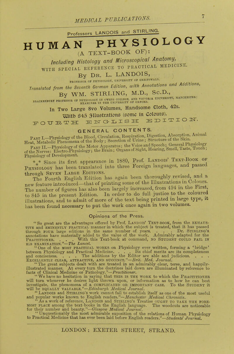 P.nfp^sors LANDOIS and STIRLING. human physiology (A TEXT-BOOK OF): Including Histology and Microscopical Anatomy, WITH SPECIAL REFERENCE TO PRACTICAL MEDICINE. By Dr. L. LANDOIS, PEOFESSOR OP PHTSIOLOGT, UNIVERSITY OF GREIFSWAtD. Translated from the Seventh German Edition, with Annotations and Additions, By WM. STIRLING, M.D., Sc.D., rrackenbgry professor of In Two Large 8vo Volumes, Handsome Cloth, 42s. Timitb 845 jllustrationB (some in Colours). 1ST Cr Xj X S XX E ID I T I o IT. GENERALCONTENTS. Part I —Physiology of the Blood, Circulation, Respiration, Digestion, AWption, Animal HefMLtabolhfphen^mena of the Body; Secretion of Urine; Structure of the Skm. Part II -Physiology of the Motor Apparatus; the ^o^ce and Speech; General Phy«id^^ ofthe Nerv;s: Electro-Physiology; the Brain; Organs of Sight, Hearing, SmeU, Taste, Touch, Physiology of Development. * * Since its first appearance in 1880, Prof. Landois’ Text-Book of Physiology has been translated into three Foreign languages, and passed through Seven Large Editions. . The Fourth English Edition has again been thoroughly revised and a new feature introduced—that of printing sonae of the Illustrations in Colours. The number of figures has also been largely increased, from 494 in tlie Tirst, to 845 in the present Edition. In order to do full justice to the coloured illustrations, and to admit of more of the text being printed in large type, it has been found necessary to put the work once again in two volumes. Opinions of the Press. “So great are the advantages offered by Prof. Landois’ Text-book, from the exhatts- TIVE and EMINENTLY PRACTICAL manner in which the subject is treated, that it has passed through FOUR large editions in the same number of years. . . . Dr. Stirling’s annotations have materially added to the value of the work. Admirably adapted for the Practitioner. . . . With this Text-book at command, no Student could fail in HIS examination.”—Lancet. “One of the most practical works on Physiology ever written, forming a ‘bridge’ between Physiology and Practical Medicine. . . . Its chief merits are its completeness and conciseness. . . . The additions by the Editor are able and judicious. Excellently clear, attractive, and succinct.”—AriL Med. Journal. “ The great subjects dealt with are treated in an admirably clear, terse, and happily- illustrated manner. At every turn the doctrines laid down are illuminated by reference to facts of Clinical Medicine or Pathology.”—Practitioner. “We have no hesitation in saying that this is the work to which the Practitioner wiU turn whenever he desires light thrown upon, or information as to how he can best investigate, the phenomena of a complicated or important case. To the Student it will be equally valuable.”—Edinburgh Medical Journal. “ Landois and Stirling’s work cannot fail to establish itself as one of the most useful and popular works known to English readers.”—Manchester Medical Chronicle. “As a work of reference, Landois and Stirling’s Treatise ought to take the fore- most PLACE among the text books in the English language. The woodcuts are noticeable for their number and beauty.”—Glasgow Medical Journal. “Unquestionably the most admirable exposition of the relations of Human Physiology to Practical Medicine that has ever been laid before English readers.”—S’i«(/ente’ Journal.