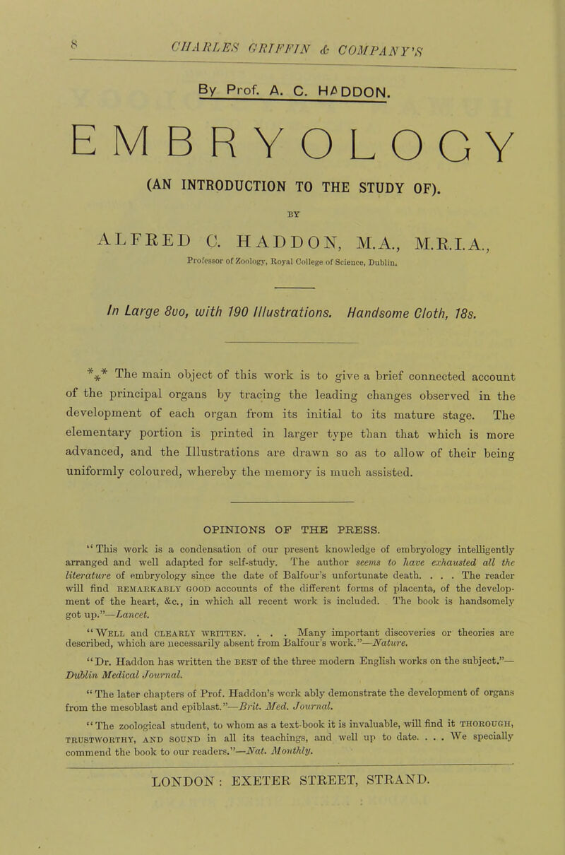 By Prof, A. C. H/^DDON. EMBRYOLOGY (AN INTRODUCTION TO THE STUDY OF). BY ALFRED C. HADDON, M.A., M.R.I.A., Professor of Zoology, Royal College of Science, Dublin. In Large 8uo, with 190 Illustrations. Handsome Cloth, 18s. *** The main object of this work is to give a brief connected account of the principal organs Vjy tracing the leading changes observed in the development of each organ from its initial to its mature stage. The elemental^ portion is printed in larger type than that which is more advanced, and the Illustrations are drawn so as to allow of their beino- O uniformly coloured, whereby the memory is much assisted. OPINIONS OP THE PRESS. “ This work is a condensation of our present knowledge of embryology intelligently aiTanged and well adapted for self-study. The author seems to have exhausted all the literature of embryology since the date of Balfour’s unfortunate death. . . . The reader will find REifARKABLT GOOD accounts of the different forms of placenta, of the develop- ment of the heart, &c., in which all recent work is included. The book is handsomely got up.”—Lancet. “Well and clearly written. . . . Many important discoveries or theories are described, which are necessarily absent from Balfour’s work.”—Nature, “Dr. Haddon has written the best of the three modern English works on the subject.”— Dublin Medical Journal. “ The later chapters of Prof. Haddon’s work ably demonstrate the development of organs from the mesoblast and epiblast.”-—Brit. Med. Journal. “ The zoological student, to whom as a text-book it is invaluable, will find it thorough, TRUSTWORTHY, AND SOUND in all its teachings, and well up to date. ... We specially commend the book to our readers.”—Nat. Monthly.