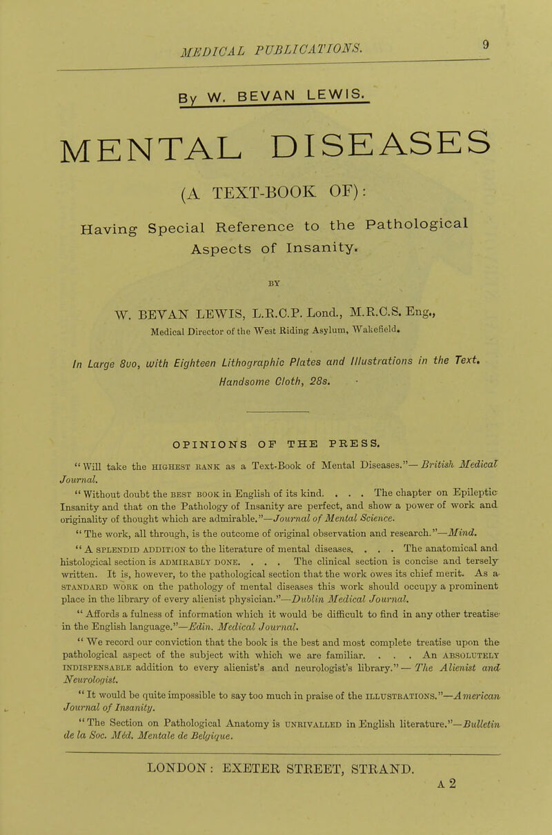 Bv W. SEVAN LEWIS. MENTAL DISEASES (A TEXT-BOOK OF): Having Special Reference to the Pathological Aspects of Insanity. BY W. BEY AN LEWIS, L.E.O.P. Lond., M.R.O.S. Eng., Medical Director of the West Riding Asylum, Wakefield. In Large 8uo, with Eighteen Lithographic Plates and Illustrations in the Text, Handsome Cloth, 28s. OPINIONS OP THE PRESS. “Will take the highest bank as a Text-Book of Mental Diseases.”—British Medical Journal, “ Without doubt the best book in English of its kind. . . . The chapter on Epileptic Insanity and that on the Pathology of Insanity are perfect, and show a power of work and originahty of thought which are admirable.”—Journal of Mental Science. “ The work, all through, is the outcome of original observation and research.”—Mind. “ A SPLENDID ADDITION to the literature of mental diseases. . . . The anatomical and histological section is admirably done. . . . The clinical section is concise and tersely written. It is, however, to the iiathological section that the work owes its chief merit. As a- STANDARD WORK on the pathology of mental diseases this work should occupy a prominent place in the library of every alienist physician.”—Dublin Medical Journal. “ Affords a fulness of information which it would be difficult to find in any other treatise- in the English language.”—Edin. Medical Journal. “ We record our conviction that the book is the best and most complete treatise upon the pathological aspect of the subject with which we are familiar. . . . An absolutely INDISPENSABLE addition to every alienist’s and neurologist’s library.”—The Alienist and Neurologist. “ It would be quite impossible to say too much in praise of the illustrations.”—Ainen'ccwt Journal of Insanity. “ The Section on Pathological Anatomy is unrivalled in Engli.sh literature.”—PMWefm de la Soc. M6d, Mentale de Belgique. LONDON: EXETER STREET, STRAND. a2