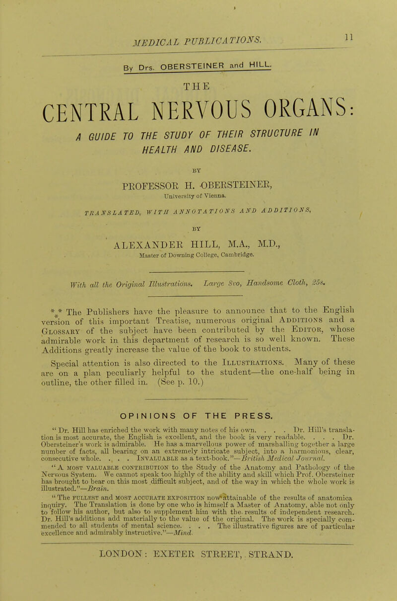 By Drs. QBERSTEINER and HILL. T H E CENTRAL NERVOUS ORGANS: A GUIDE TO THE STUDY OF THEIR STRUCTURE IN HEALTH AND DISEASE. BY PROFESSOR H. -OBERSTEINER, Univei’sity of Vienna. TRANSLATED, WITH ANNOTATIONS AND ADDITIONS, BY ' ALEXANDER HILL, M.A., M.D., Master of Downing College, Cambridge. With all the Original Elustratidns. Large Svo, Handsome Cloth, 35s. * * The Publishers have the pleasure to announce that to the English version of this important Treatise, numerous original Additions and a Glossary of the subject have been contributed by the Editor, whose admirable work in this department of research is so well known. These Additions greatly inci’ease the value of the book to students. Special attention is also directed to the Illustrations. Many of these are on a plan peculiarly helpful to the student—the one-half being in outline, the other filled in. (See p. 10.) OPINIONS OF THE PRESS. “ Dr. Hill has enriched the work with many notes of his own. . . . Dr. Hill’s transla- tion is most accurate, the English is excellent, and the book is very readable. . . . Dr. Obersteiner’s work is admirable. He has a marvellous power of marshalling together a large number of facts, all bearing on an extremely intricate subject, into a harmonious, clear, consecutive whole. . . . Invaluable as a text-book. ”—British Medical Journal. “A MOST valuable contribution to the Study of the Anatomy and Pathology t>f the Nerv.ous System. We cannot speak too highly of the ability and skill -which Prof, (dbersteiner has brought to bear on this most difficult subject, and of the way in which the whole work is illustrated.”—Brain. “ The FULLEST and most accurate exposition no-w*attainable of the results of anatomica inquiry. The Translation is done by one who is himself a Master of Anatomy, able not only to follow his author, but also to supplement him -with the. results of independent research. Dr. Hill’s additions add materially to the value of the original. The work is specially com- mended to all students of mental science. . . . The illustrative figures are of particular excellence and admirably instructive.”—Mind-