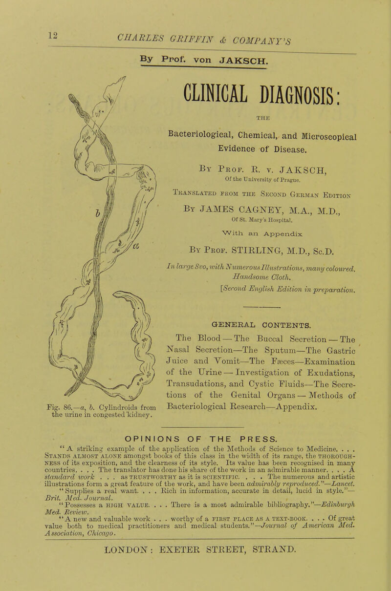 By Prof, von JAKSCH. Fig. 86.—a, h. Cylindroids from the urine in congested Icidney. CLimCAL DIAGNOSIS: THK Baetepiolog’ieal, Chemical, and Micposcopieal Evidence of Disease. By Prof. K. v. JAKSCH, Of the University of Prague. Translated from the Second German Edition By JAMES CAGKEY, M.A., M.D., Of St. Mary’s Hospital. With an Appendix By Prof. STIRLING, M.D., Sc.D. In larrjeSvo, with Numerous Illustrations, many coloured. Handsome Cloth. [^Second Enrjlish Edition in preparation. GENERAL CONTENTS. The Blood — The Buccal Secretion — The Nasal Secretion—The Sputum—The Gastric * Juice and Vomit—The Pieces—Examination of the Urine — Investigation of Exudations, Transudations, and Cystic Fluids—The Secre- tions of the Genital Organs — Methods of Bacteriological Research—Appendix. OPINIONS OF THE PRESS. “A striking e.'tample of the application of the Methods of Science to Medicine. . . . Stands almost alone amongst books of this class in the width of its range, the thorough- ness of its exposition, and the clea.rness of its style. Its value has been recognised in many countries. . . . The translator has done his share of the work in an admirable manner. ... A standard work ... as trustworthy as it is scientific. . . . The numerous and artistic illustrations form a great feature of the work, and have been admirably reproduced.—Lancet. “Suijplies a real want. . . . Rich in information, accurate in detail, lucid in style.”— Brit. Med. Journal. “Possesses a high value. . . . There is a most admirable bibliography.”—Edinburgh Med. Eevievi. “A new and valuable work . . . worthy of a FIRST PLACE AS A text-book. . . . Of great value both to medical practitioners and medical students.”—Journal of American Med. Association, Chicago.