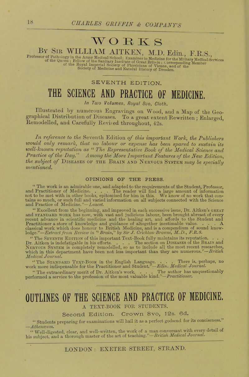 W O H K S By S(k william AITKEN. M.I). Ecliii E K S of the Royal Imperial Society of Phyaicliuis of Vienna, and of the” bocioty of Medicine and Natural History of Dresden. SEVENTH EDITION. THE SCIENCE AND PRACTICE OF MEDICINE. In Two Volumes, Royal 8uo, Cloth. Illustrated by numerous Engravings on Wood, and a Map of the Geo- graphical Distribution of Diseases. To a great extent Rewritten ; Enlarged, Remodelled, and Carefully Revised throughout, 42s. ^ In reference to the Seventh Edition of this imjoortant Worh, the Publishers would only remark, that no labour or expense has been spared to sustain its well-known reputation as “ The Representative Book of the Medical Science and Practice of the Day.” Among the More lmp)ortant Featitres of the New Edition, the subject of Diseases op the Brain and Nervous System may be specially mentioned. OPINIONS OF THE PRESS. I “ The work is an admirable one, and adapted to the requirements of the Student, Professor, and Practitioner of Medicine. . . . The reader will find a large amount of information not to be met with in other books, epitomised for him in this. We know of no work that con- tains so much, or such full and varied information on all subjects connected with the Science and Practice of Medicine.”—Lancet. “ Excellent from the beginning, and improved in each successive issue. Dr. Aitken’s great and STANDARD WORK has now, with vast and judicious labour, been brought abreast of every recent advance in scientific medicine and the healing art, and affords to the Student and Practitioner a store of knowledge and guidance of altogether inestimable value. ... A classical work which does honour to British Medicine, and is a compendium of sound know- ledge.”—Extract from Review in Brain, by Sir J. Crichton-Browne, M.D., F.E.S. “ The Seventh Edition of this important Text-Book fully maintains its reputation. . . . Dr. Aitken is indefatigable in his efforts. . . . The section on Diseases of the Brain and Nervous System is completely remodelled, so as to include all the most recent researches, which in this department have been not less important than they are numerous.”—British Medical Journal. “ The Standard Text-Book in the English Language. . . . There is, perhaps, no work more indispensable for the Practitioner and Student.”—Edin. Medical Journal. “ The extraordinary merit of Dr. Aitken’s work. . . . The author has unquestionably performed a service to the profession of the most valuable kind.”—Practitiono’. OUTLINES OF THE SCIENCE AND PRACTICE OF MEDICINE. A TEXT-BOOK FOR STUDENTS. Second Edition. Crown 8vo, 12s. 6d. “ Students preparing for examinations will hail it as a jierfect godsend for its conciseness. —Athenceum. , , “ Well-digested, clear, and well-written, the work of a man conversant with every detad of his subject, and a thorough ma.ster of the art of teaching.”—British Medical Journal.