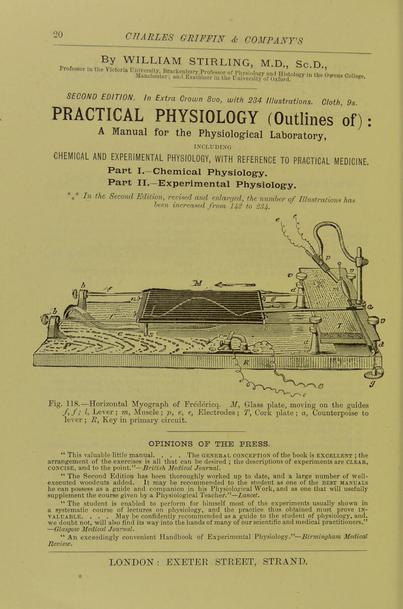 By WILLIAM STIRLING, M.D., Sc.D Professor tUe Victoria in ti.e Coiie.. SECOND EDITION. In Extra Crown 8uo, with 234 Illustrations. Cloth, 9s. PRACTICAL PHYSIOLOGY (Outlines of): A Manual for the Physiolog’ical Laboratory, inclodino CHEMICAL AND EXPERIMENTAL PHYSIOLOGY, WITH REFERENCE TO PRACTICAL MEDICINE. Part I.—Chemical Physiolog’y. Part II.—Experimental Physiolog-y. hi the Second Edition, revised and enlarged, the number of Illustralioim has been increased from 143 to 234. Fig. 118.—Horizontal Myograph of Fre'dericq. M, Glass plate, moving on the guides yi f 3 h Lever ; m. Muscle ; p, e, e. Electrodes ; 2', Cork plate ; a. Counterpoise to lever ; B, Key in primary circuit. OPINIONS OF THE PRESS. “ This valuable little manual. . . . The general conception of the book is excellent ; the arrangement of the exercises is all that can be desired ; the descriptions of experiments are clear, CONCISE, and to the point.”—British Medical Journal. “ The Second Edition has been thoroughly worked up to date, and a large number of well- executed woodcuts added. It may be recommended to the student as one of the best manuals he can possess as a guide and companion in his Physiological Work, and as one tliat will usefully supplement the course given by a Physiological Teacher.”—Xancef. “The student is enabled to perform for himself most of the experiments usually shown in a systematic course of lectures on physiology, and the practice thus obtained must prove in- valuable. . . . May he confidently recommended as a guide to the student of physiology, and, we doubt not, will also find its way into the hands of many of our scientific and medical practitioners.” —Glasgow Medical Journal. “ An e.xceedingly convenient Handbook of Experimental Physiology.”—Birmingham Medical Review.