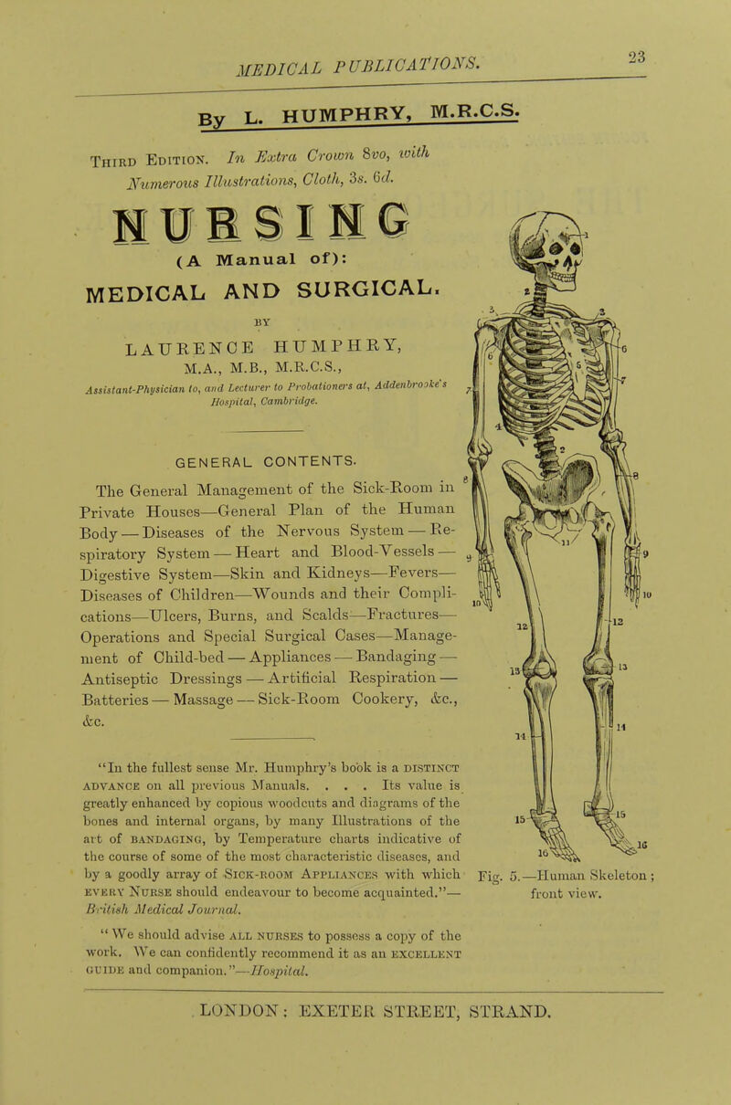 ME Die A L P UBLICA Pi ONS. Bv L. HUMPHRY, M.R.C.S. Third Edition. In Extra Crown 8vo, tC^th numerous Illustrations, Cloth, 3s. 6c?. M ¥ ® SIM Q (A Manual of); MEDICAL AND SURGICAL. BY LAURENCE HUMPHRY, M.A., M.B., M.R.C.S., Assistant-Physician to, and Lecturer to Probationers at, Addenbrooke's Hospital, Cambridge. GENERAL CONTENTS. The General Management of the Sick-Room in Private Houses—General Plan of the Human Body — Diseases of the Nervous System — Re- spiratory System — Heart and Blood-Vessels — Digestive System—Skin and Kidneys—Fevers— Diseases of Children—Wounds and their Compli- cations—Ulcers, Burns, and Scalds^—Fractures— Operations and Special Sui’gical Cases—Manage- ment of Child-bed — Appliances — Bandaging — Antiseptic Dressings—Artificial Respiration — Batteries—Massage — Sick-Room Cookery, &c., tkc. “In the fullest sense Mr. Humphry’s hook is a distinct ADVANCE on all jJrevious Manuals. . . . Its value is greatly enhanced by copious woodcuts and dingrams of the bones and internal organs, by many Illustrations of the art of BANDAGING, by Temperature charts indicative of the course of some of the most characteristic diseases, and by a goodly array of ■Sick-room Appliances with which EVERY Nurse should endeavour to become acquainted.”— Brilinh Medical Journal. Fig. 5.—Human Skeleton ; front view. “ We should advise all nurses to possess a copy of the work. We can confidently recommend it as an excellent GUIDE and companion.”—Ilo.spiial.