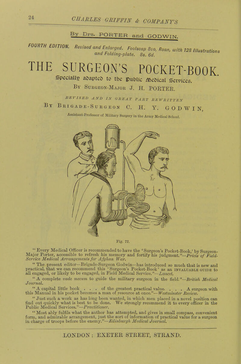 By Drs. PORTER and GOnwTKT FOURTH EDITION. Revised and Enlaced. Foolscap 8uo, Roan, with 128 Illustrations and Folding-plate. 8s. 6d. THE SURGEON’S POCKET-BOOK Specially aOaptcD to the ipublic /libebtcal Services. By Sukgeon-Major J. H. PORTEll. REVISED A!fD ZA’ GREAT PART REWRITTEN By BrI gad e-Su rg e 0n C. H. Y. GODWIN Assistant-Professor of Military Surgery in the Army Medical School. “ Every Medical Officer is recommended to have the ‘ Surgeon’s Pocket-Book,’ by Surgeon- Major Porter, accessible to refresh his memory and fortify his judgment.”—Precis of Field- Service Medical Arrangements for A fghan War. “ The present editor—Brigade-Surgeon Godwin—has introduced so much that is new and practical, that we can recommend this ‘Surgeon’s Pocket-Book’ as an invaluable guide to all engaged, or likely to be engaged, in Field Medical Service.”—Lancet. “A complete vade mecum to guide the military surgeon in the field.”—Pn’<is/t Medical Journal. A capital little book , . . of the greatest practical value. , . . A surgeon with this Manual in his pocket becomes a man of resource at once.”—Westminstei' Review. “ Just such a work as has long been wanted, in which men placed in a novel jjosition can find out quickly what is best to be done. We strongly recommend it to every officer in the Public Medical Services.”—Practitioner. “ Most ably fulfils what the author has attempted, and gives in small compass, convenient form, and admirable arrangement, just the sort of information of pi’actical value for a surgeon in charge of troops before the enemy.”—Edinburgh Aledical Journal.