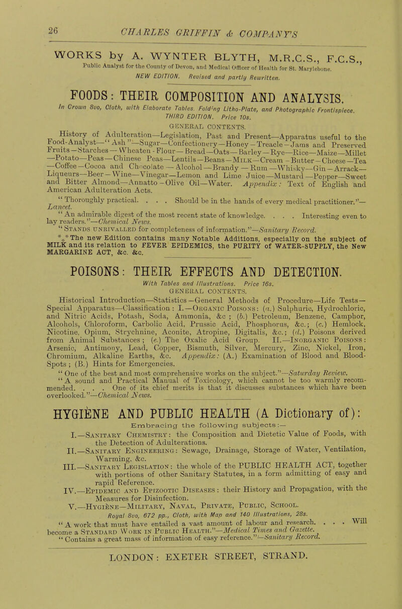 WORKS by A. WYNTER BLYTH, M.R.C.S., F.C.S. Public Analyst for the County of Devon, ami Medical OIBcer of Ilealth for 8t. Marylebone. * NEW EDITION. Revised and partly Rewritten. FOODS: THEIR COMPOSITION AND ANALYSIS. In Crown 8uo, Cloth, with Elaborate Tables. Fold’ng Lltho-Plate, and Photographic Frontispiece. THIRD EDITION. Price 10s. GENERAL CONTENT.S. History of Adulteration—Legislation, Past and Present—Apparatus useful to the Food-Analyst—“ Ash ’’—Sugar—Confectionery—Honey— Treacle —Jams and Preserved a ruits-btarches — \Vheaten - Flour — Bread—Oats— Barley - Rye—Rice—Maize—Millet —^Peas — Chinese Peas—Lentils—Beans—Milk—Cream - Butter —Cheese—Tea —Coffee —Cocoa and Chocolate — Alcohol —Brandy — Rum —Whisky—Gin —Arrack Liqueurs Beer Wine Vinegar—Lemon and Lime Juice—Mustard—Pc[»per—Sweet and Bitter Almond—Annatto-Olive Oil—Water. Appendix'.- Text of English and American Adulteration Acts. Ihoroughly practical. . . . Should be in the hands of every medical iiractitioner.”— Lancet. An admirable digest of the most recent state of knowledge. . . . Intere.sting even to lay readers.”—Chemical News. “Stands unrivalled for completeness of information.”—Sanitary Eecord. *,ATlie new Edition contains many Notable Additions, especially on the subject of MILK and its relation to FEVER EPIDEMICS, the PURITY of WATER-SUPPLY, the New MARGARINE ACT, &c. &c. POISONS: THEIR EFFECTS AND DETECTION. With Tables and Illustrations. Price 16s. GENERAL CONTENT.S. Historical Introduction—Statistics—General Methods of Procedure—Life Tests — Special Apparatus—Classification: I.—Organic Poisons: (a.) Sulphuric, Hydrochloric, and Nitric Acids, Potash, Soda, Ammonia, &c ; {b.) Petroleum, Benzene, Camphor, Alcohols, Chloroform, Carbolic Acid, Prussic Acid, Phosphorus, &c.; (c.) Hemlock, Nicotine, Opium, Strychnine, Aconite, Atropine, Digitalis, &c.; (d.) Poisons derived from Animal Substances ; (e.) The Oxalic Acid Group. II.—Inorganic Poisons : Arsenic, Antimony, Lead, Copper, Bismuth, Silver, Mercury, Zinc, Nickel, Iron, Chromium, Alkaline Earths, &c. Appendix: (A.) Examination of Blood and Blood- Spots ; (B.) Hints for Emergencies. “ One of the best and most comprehensive works on the subject.”—S'aturrfay Review. “A sound and Practical Manual of Toxicology, which cannot be too warmly recom- mended. . . . One of its chief merits is that it discusses substances which have been overlooked.”—Chemical News. HYGIENE AND PUBLIC HEALTH (A Dictionary of): Embracing the following subjects: — I.—Sanitary Chemistry: the Composition and Dietetic Value of Foods, with the Detection of Adulterations. II.—Sanitary Engineering: Sewage, Drainage, Storage of Water, Ventilation, Warming. &c. III. —Sanitary Legislation: the whole of the PUBLIC HEALTH ACT, together with portions of other Sanitary Statutes, in a form admitting of easy and rapid Reference. _ • i i IV. —Epidemic and Epizootic Diseases : their History and Propagation, with the Measures for Disinfection. V.—Hygiene—Military, Naval, Private, Public, School. Royal 8uo, 672 pp., Cloth, with Map and 140 Illustrations, 28s. “ A work that must have entailed a vast amount of labour and r^earch. . . . Will become a Standard Work in Public Health.”—J/edtcaZ Times and Gazette. “ Contains a great mass of information of easy reference.”—Nanztory Record.