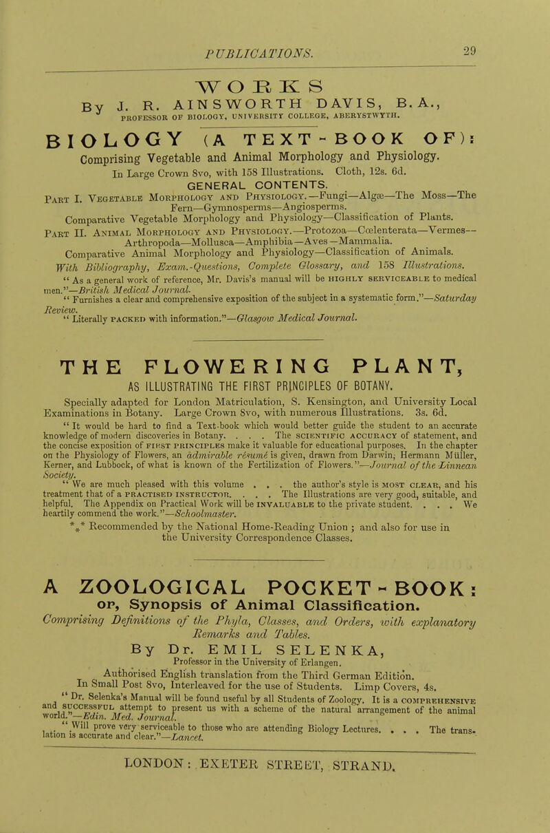 WORKS By J- R- AINSWORTH DAVIS, B. A., ^ PROFESSOR OF BIOI.OGY, UNIVERSITY COLLEGE, ABERYSTWYTH. BIOLOGY (A TEXT - BOOK OF): Comprising Vegetable and Animal Morphology and Physiology. In Large Crown Svo, with 158 Illustrations. Cloth, 12s. 6d. GENERAL CONTENTS. Part I. Vegetable Morphology and Physiology.—Fungi—Algie—The Moss—The Fern—Gymnosperms—Angiosperms. Comparative Vegetable Morphology and Physiology—Classification of Plants. Part II. Animal Morphology and Physiology.—Protozoa—Ccelenterata—Vermes— Arthropoda—Mollusca—Amphibia—Aves —Mammalia. Comparative Animal Morphology and Physiology—Classification of Animals. With Bibliography, Exam.-Questions, Complete Glossary, and 158 Illustrations. “ As a general work of reference, Mr. Davis’s manual will be highly serviceable to medical men.”—British Medical Journal. “ Furnishes a clear and comprehensive exposition of the subject in a systematic form.”—Saturday Review. “ Literally packed with information.”—Glasgow Medical Journal. THE FLOWERING PLANT, AS ILLUSTRATING THE FIRST PRINCIPLES OF BOTANY. Specially adapted for London Matriculation, S. Kensington, and University Local Examinations in Botany. Large Crown 8vo, with numerous Illustrations. 3s. 6d. “ It would be hard to find a Text-book which would better guide the student to an accurate knowledge of modem discoveries in Botany. . . . The scientific accuracy of statement, and the concise exposition of first principles make it valuable for educational purposes. In the chapter on the Physiology of Flowers, an admirable r&sume is given, drawn from Darwin,- Hermann MUller, Keraer, and Lubbock, of what is known of the Fertilization of Flowers.”—Journal of the Linnean Society. “ VVe are much pleased with this volume . . . the author’s style is most clear, and his treatment that of a PRACTISED INSTRUCTOR. . . . The Illustrations are very good, suitable, and helpful. The Appendix on Practical Work will he invaluable to the private student. . . . We heartily commend the work.”—Schoolmaster. Recommended by the National Home-Reading Union ; and also for use in the University Correspondence Classes. A ZOOLOGICAL POCKET-BOOK: OP, Synopsis of Animal Classification. Comprishig Definitions oj the Phyla, Classes, and Orders, loith explanatory Remarks and Tables. By Dr. EMIL SELENKA, Professor in the University of Erlangen. Authorised English translation from the Third German Edition. In Small Post 8vo, Interleaved for the use of Students. Limp Covers, 4s. Dr. Selenka’s Manual will be found useful by all Students of Zoology. It is a comprehensive present us with a scheme of the natural arrangement of the animal world.”—Med. Journal “ Will prove very serviceable to those who are attending Biology Lectures. . . . The trans. lation IS accurate and clear.”—Xance<. &