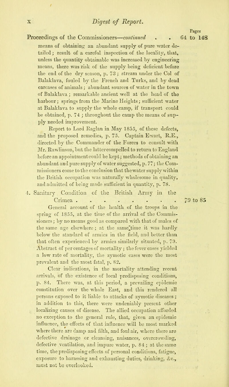 I x Digest of Report. Pages Proceedings of the Commissioners—continued . . 64 to 148 means of obtaining an abundant supply of pure water de- tailed ; result of a careful inspection of the locality, that, unless the quantity obtainable was increased by engineering means, there was risk of the supply being deficient before the end of the dry season, p. 73; stream under the Col of Balaklava, fouled by the French and Turks, and by dead carcases of animals; abundant sources of water in the town of Balaklava; remarkable ancient well at the head of the harbour; springs irom the Marine Heights; sufficient water at Balaklava to supply the whole camp, if transport could be obtained, p. 74 ; throughout the camp the means of sup- ply needed improvement. Report to Lord Raglan in May 1855, of these defects, and the proposed remedies, p. 75. Captain Ewart, R.E., directed by the Commander of the Forces to consult with Mr. Rawlinson, but the lattercompelled to return to England before an appointment could be kept; methods of obtaining an abundant and pure supply of water suggested, p. 77; the Com- missioners come to the conclusion that the water supply within the British occupation was naturally wholesome in quality, and admitted of being made sufficient in quantity, p. 78. 4. Sanitary Condition of the British Army in the Crimea 79 to 85 General account of the health of the troops in the spring of 1855, at the time of the arrival of the Commis- sioners ; by no means good as compared with that of males of the same age elsewhere ; at the same^time it was hardly below the standard of armies in the field, and better than that often experienced by armies similarly situated, p. 79. Abstract of per centages of mortality; the fever cases yielded a low rate of mortality, the zymotic cases were the most prevalent and the most fatal, p. 82. Clear indications, in the mortality attending recent arrivals, of the existence of local predisposing conditions, p. S4. There was, at this period, a prevailing epidemic constitution over the whole East, and this rendered all persons exposed to it liable to attacks of zymotic diseases; in addition to this, there were undeniably present other localizing causes of disease. The allied occupation afforded no exception to the general rule, that, given an epidemic influence, the effects of that influence will be most marked where there are damp and filth, and foul air, where there are defective drainage or cleansing, nuisances, overcrowding, defective ventilation, and impure water, p. 84 ; at the same time, the predisposing effects of personal conditions, fatigue, exposure to harassing and exhausting duties, drinking, &c, must not be overlooked.