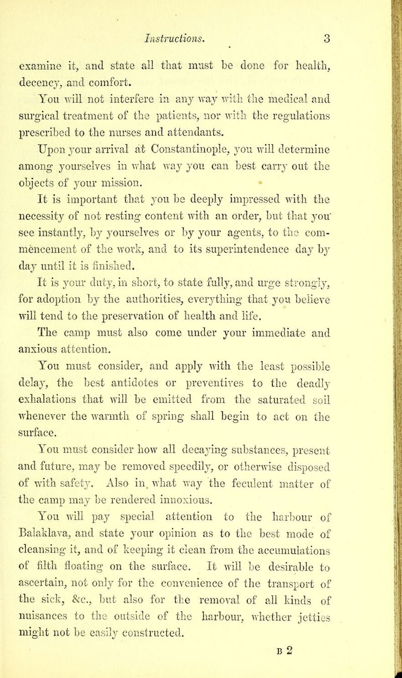 examine it, and state all that must be done for health, decency, and comfort. You will not interfere in any way with the medical and surgical treatment of the patients, nor with the regulations prescribed to the nurses and attendants. Upon your arrival at Constantinople, you will determine among yourselves in what way you can best carry out the objects of your mission. It is important that you be deeply impressed with the necessity of not resting content with an order, but that you' see instantly, by yourselves or by your agents, to the com- mencement of the work, and to its superintendence day by day until it is finished. It is your duty, in short, to state fully, and urge strongly, for adoption by the authorities, everything that, you believe will tend to the preservation of health and life. The camp must also come under your immediate and anxious attention. You must consider, and apply with the least possible delay, the best antidotes or preventives to the deadly exhalations that will be emitted from the saturated soil whenever the warmth of spring shall begin to act on the surface. You must consider how all decaying substances, present and future, may be removed speedily, or otherwise disposed of with safety. Also in what way the feculent matter of the camp may be rendered innoxious. You will pay special attention to the harbour of Balaklava, and state your opinion as to the best mode of cleansing it, and of keeping it clean from the accumulations of filth floating on the surface. It will be desirable to ascertain, not only for the convenience of the transport of the sick, &c, but also for the removal of all kinds of nuisances to the outside of the harbour, whether jetties might not be easily constructed. b 2