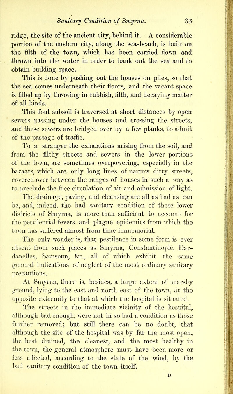ridge, the site of the ancient city, behind it. A considerable portion of the modern city, along the sea-beach, is built on the filth of the town, which has been carried down and thrown into the water in order to bank out the sea and to obtain building space. This is done by pushing out the houses on piles, so that the sea comes underneath their floors, and the vacant space is filled up by throwing in rubbish, filth, and decaying matter of all kinds. This foul subsoil is traversed at short distances by open sewers passing under the houses and crossing the streets, and these sewers are bridged over by a few planks, to admit of the passage of traffic. To a stranger the exhalations arising from the soil, and from the filthy streets and sewers in the lower portions of the town, are sometimes overpowering, especially in the bazaars, which are only long lines of narrow dirty streets, covered over between the ranges of houses in such a way as to preclude the free circulation of air and admission of light. The drainage, paving, and cleansing are all as bad as can be, and, indeed, the bad sanitary condition of these lower districts of Smyrna, is more than sufficient to account for the pestilential fevers and plague epidemics from which the town has suffered almost from time immemorial. The only wonder is, that pestilence in some form is ever absent from such places as Smyrna, Constantinople, Dar- danelles, Samsoun, &c, all of which exhibit the same general indications of neglect of the most ordinary sanitary precautions. At Smyrna, there is, besides, a large extent of marshy ground, lying to the east and north-east of the town, at the opposite extremity to that at which the hospital is situated. The streets in the immediate vicinity of the hospital, although bad enough, were not in so bad a condition as those further removed; but still there can be no doubt, that although the site of the hospital was by far the most open, the best drained, the cleanest, and the most healthy in the town, the general atmosphere must have been more or less affected, according to the state of the wind, by the bad sanitary condition of the town itself, D