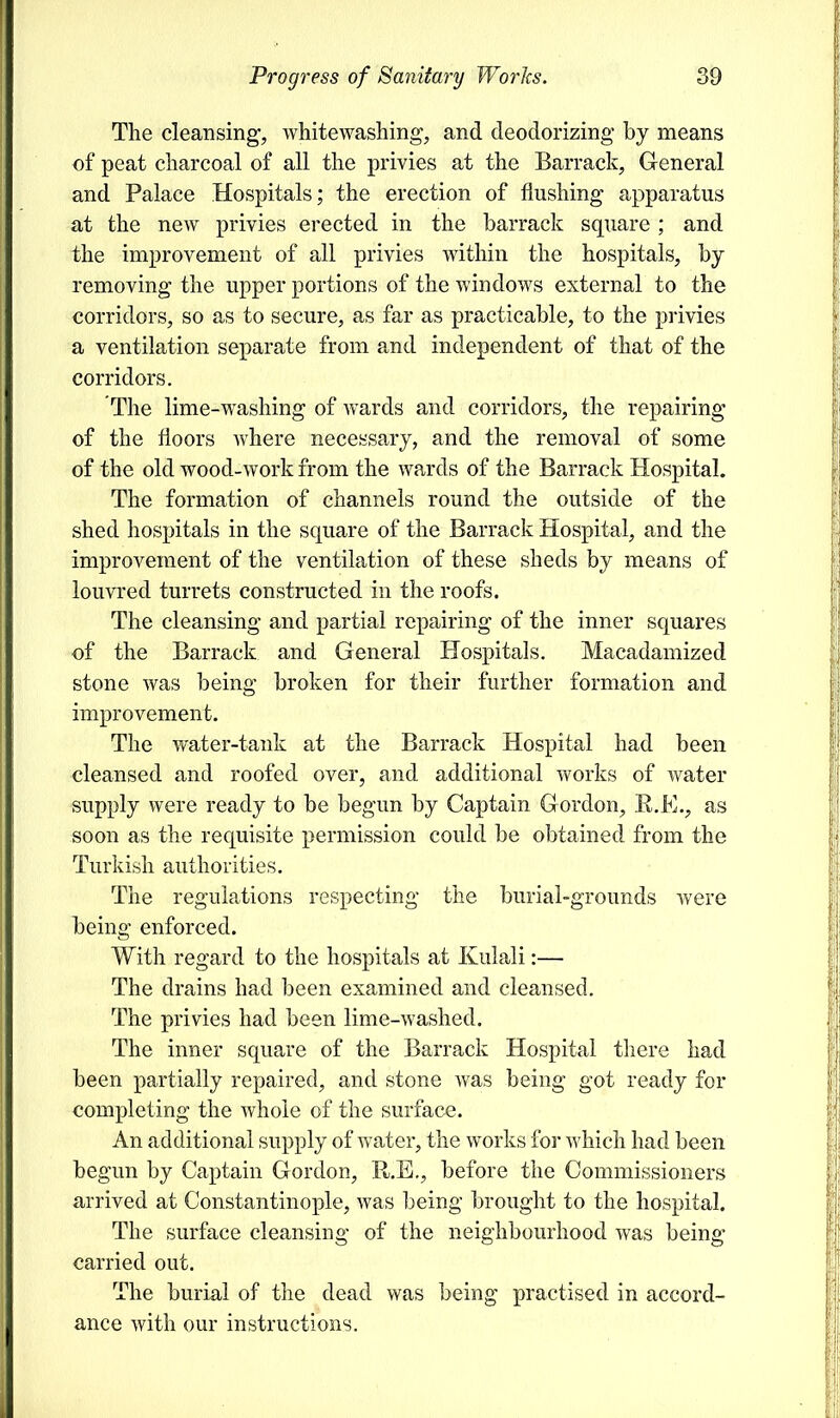 The cleansing, whitewashing, and deodorizing by means of peat charcoal of all the privies at the Barrack, General and Palace Hospitals; the erection of flushing apparatus at the new privies erected in the barrack square ; and the improvement of all privies within the hospitals, by removing the upper portions of the windows external to the corridors, so as to secure, as far as practicable, to the privies a ventilation separate from and independent of that of the corridors. The lime-washing of wards and corridors, the repairing of the floors where necessary, and the removal of some of the old wood-work from the wards of the Barrack Hospital. The formation of channels round the outside of the shed hospitals in the square of the Barrack Hospital, and the improvement of the ventilation of these sheds by means of louvred turrets constructed in the roofs. The cleansing and partial repairing of the inner squares of the Barrack and General Hospitals. Macadamized stone was being broken for their further formation and improvement. The water-tank at the Barrack Hospital had been cleansed and roofed over, and additional works of water supply were ready to be begun by Captain Gordon, R.E., as soon as the requisite permission could be obtained from the Turkish authorities. The regulations respecting the burial-grounds were being enforced. With regard to the hospitals at Kulali:— The drains had been examined and cleansed. The privies had been lime-washed. The inner square of the Barrack Hospital there had been partially repaired, and stone was being got ready for completing the whole of the surface. An additional supply of water, the works for which had been begun by Captain Gordon, R.E., before the Commissioners arrived at Constantinople, was being brought to the hospital. The surface cleansing of the neighbourhood was being carried out. The burial of the dead was being practised in accord- ance with our instructions.