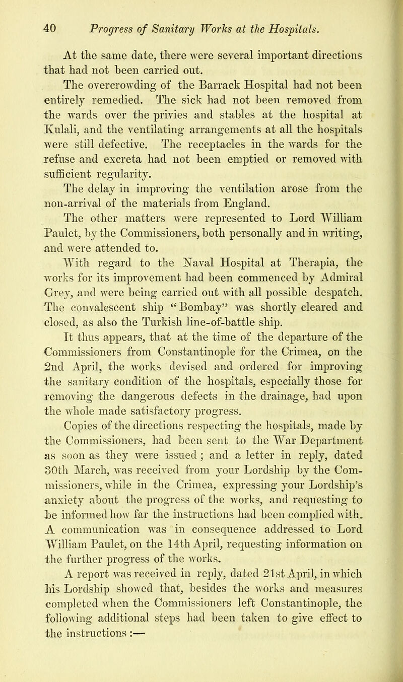 At the same date, there were several important directions that had not been carried out. The overcrowding of the Barrack Hospital had not been entirely remedied. The sick had not been removed from the wards over the privies and stables at the hospital at Ivulali, and the ventilating- arrangements at all the hospitals were still defective. The receptacles in the wards for the refuse and excreta had not been emptied or removed with sufficient regularity. The delay in improving the ventilation arose from the non-arrival of the materials from England. The other matters were represented to Lord William Paulet, by the Commissioners, both personally and in writing, and were attended to. With regard to the isTaval Hospital at Therapia, the works for its improvement had been commenced by Admiral Grey, and Avere being carried out with all possible despatch. The convalescent ship  Bombay was shortly cleared and closed, as also the Turkish line-of-battle ship. It thus appears, that at the time of the departure of the Commissioners from Constantinople for the Crimea, on the 2nd April, the works devised and ordered for improving the sanitary condition of the hospitals, especially those for removing the dangerous defects in the drainage, had upon the whole made satisfactory progress. Copies of the directions respecting the hospitals, made by the Commissioners, had been sent to the War Department as soon as they were issued; and a letter in reply, dated 30th March, was received from your Lordship by the Com- missioners, while in the Crimea, expressing your Lordship's anxiety about the progress of the works, and requesting to be informed how far the instructions had been complied with. A communication was in consequence addressed to Lord William Paulet, on the 14th April, requesting information on the further progress of the works. A report was received in reply, dated 21st April, in which his Lordship showed that, besides the works and measures completed when the Commissioners left Constantinople, the following additional steps had been taken to give effect to the instructions:—