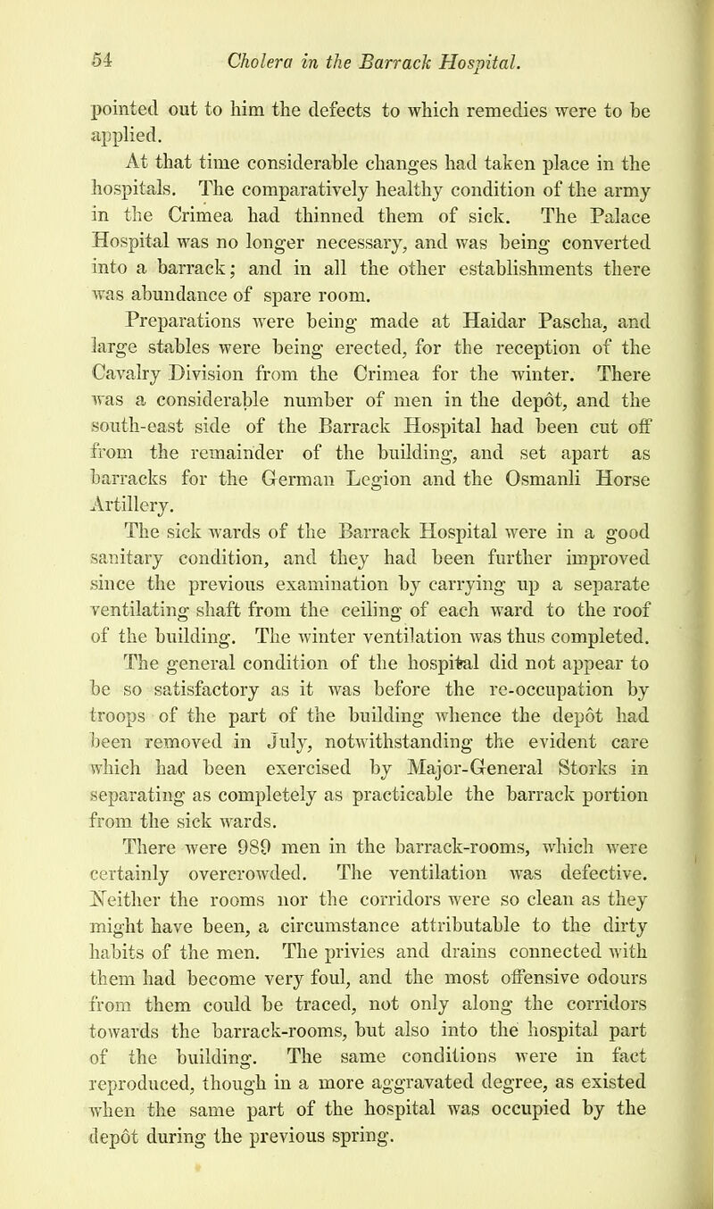 pointed out to him the defects to which remedies were to be applied. At that time considerable changes had taken place in the hospitals. The comparatively healthy condition of the army in the Crimea had thinned them of sick. The Palace Hospital was no longer necessary, and was being converted into a barrack; and in all the other establishments there was abundance of spare room. Preparations were being made at Haidar Pascha, and large stables were being erected, for the reception of the Cavalry Division from the Crimea for the winter. There was a considerable number of men in the depot, and the south-east side of the Barrack Hospital had been cut off from the remainder of the building, and set apart as barracks for the German Legion and the Osmanli Horse Artillery. The sick wards of the Barrack Hospital were in a good sanitary condition, and they had been further improved since the previous examination by carrying up a separate ventilating shaft from the ceiling of each ward to the roof of the building. The winter ventilation was thus completed. The general condition of the hospital did not appear to be so satisfactory as it was before the re-occupation by troops of the part of the building whence the depot had been removed in July, notwithstanding the evident care which had been exercised by Major-General Storks in separating as completely as practicable the barrack portion from the sick wards. There were 989 men in the barrack-rooms, which were certainly overcrowded. The ventilation was defective. Neither the rooms nor the corridors were so clean as they might have been, a circumstance attributable to the dirty habits of the men. The privies and drains connected with them had become very foul, and the most offensive odours from them could be traced, not only along the corridors towards the barrack-rooms, but also into the hospital part of the buildinff. The same conditions were in fact reproduced, though in a more aggravated degree, as existed when the same part of the hospital was occupied by the depot during the previous spring.