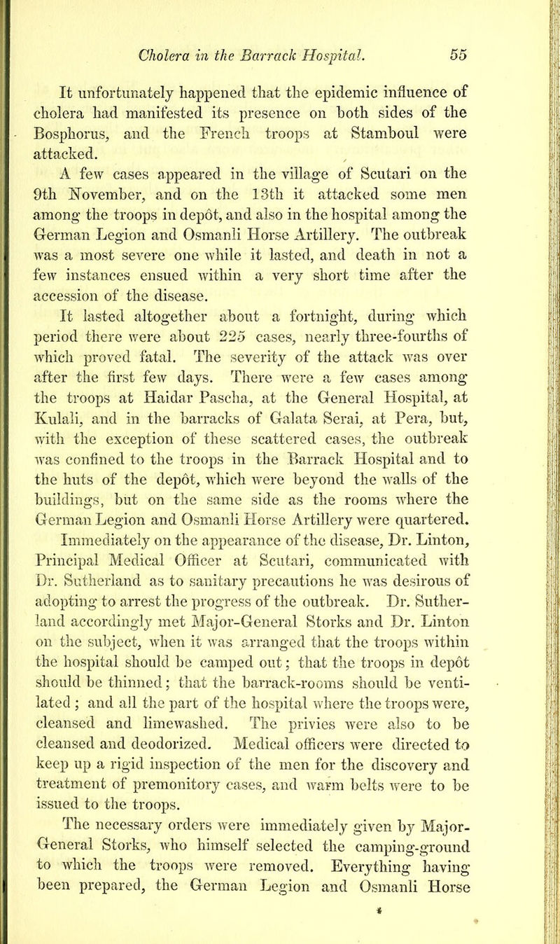 It unfortunately happened that the epidemic influence of cholera had manifested its presence on hoth sides of the Bosphorus, and the French troops at Stamboul were attacked. A few cases appeared in the village of Scutari on the 9th November, and on the 13th it attacked some men among the troops in depot, and also in the hospital among the German Legion and Osmanli Horse Artillery. The outbreak was a most severe one while it lasted, and death in not a few instances ensued within a very short time after the accession of the disease. It lasted altogether about a fortnight, during which period there were about 225 cases, nearly three-fourths of which proved fatal. The severity of the attack was over after the first few days. There were a few cases among the troops at Haidar Pascha, at the General Hospital, at Kulali, and in the barracks of Galata Serai, at Pera, but, with the exception of these scattered cases, the outbreak was confined to the troops in the Barrack Hospital and to the huts of the depot, which were beyond the walls of the buildings, but on the same side as the rooms where the German Legion and Osmanli Horse Artillery were quartered. Immediately on the appearance of the disease, Dr. Linton, Principal Medical Officer at Scutari, communicated with Dr. Sutherland as to sanitary precautions he was desirous of adopting to arrest the progress of the outbreak. Dr. Suther- land accordingly met Major-General Storks and Dr. Linton on the subject, when it was arranged that the troops within the hospital should be camped out; that the troops in depot should be thinned; that the barrack-rooms should be venti- lated ; and all the part of the hospital where the troops were, cleansed and limewashed. The privies were also to be cleansed and deodorized. Medical officers were directed to keep up a rigid inspection of the men for the discovery and treatment of premonitory cases, and warm belts were to be issued to the troops. The necessary orders were immediately given by Major- General Storks, who himself selected the camping-ground to which the troops were removed. Everything having been prepared, the German Legion and Osmanli Horse