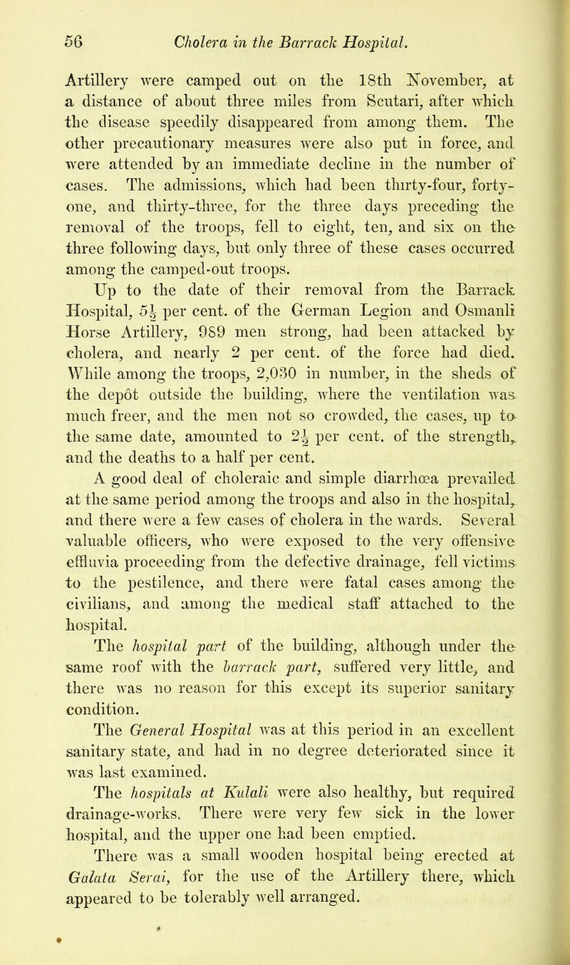 Artillery were camped out on the 18th November, at a distance of about three miles from Scutari, after which the disease speedily disappeared from among them. The other precautionary measures were also put in force, and were attended by an immediate decline in the number of cases. The admissions, which had been thirty-four, forty- one, and thirty-three, for the three days preceding the removal of the troops, fell to eight, ten, and six on the- three following days, but only three of these cases occurred among the camped-out troops. Up to the date of their removal from the Barrack Hospital, 51 per cent, of the German Legion and Osmanli Horse Artillery, 9S9 men strong, had been attacked by cholera, and nearly 2 per cent, of the force had died. While among the troops, 2,030 in number, in the sheds of the depot outside the building, where the ventilation was much freer, and the men not so crowded, the cases, up to> the same date, amounted to 2^ per cent, of the strength,, and the deaths to a half per cent. A good deal of choleraic and simple diarrhoea prevailed at the same period among the troops and also in the hospital, and there were a few cases of cholera in the wards. Several valuable officers, who were exposed to the very offensive effluvia proceeding from the defective drainage, fell victims to the pestilence, and there were fatal cases among the civilians, and among the medical staff attached to the hospital. The hospital part of the building, although under the same roof with the barrack part, suffered very little^ and there was no reason for this except its superior sanitary condition. The General Hospital was at this period in an excellent sanitary state, and had in no degree deteriorated since it was last examined. The hospitals at Kulali were also healthy, but required drainage-works. There were very few sick in the lower hospital, and the upper one had been emptied. There was a small wooden hospital being erected at Galata Serai, for the use of the Artillery there, which appeared to be tolerably well arranged.