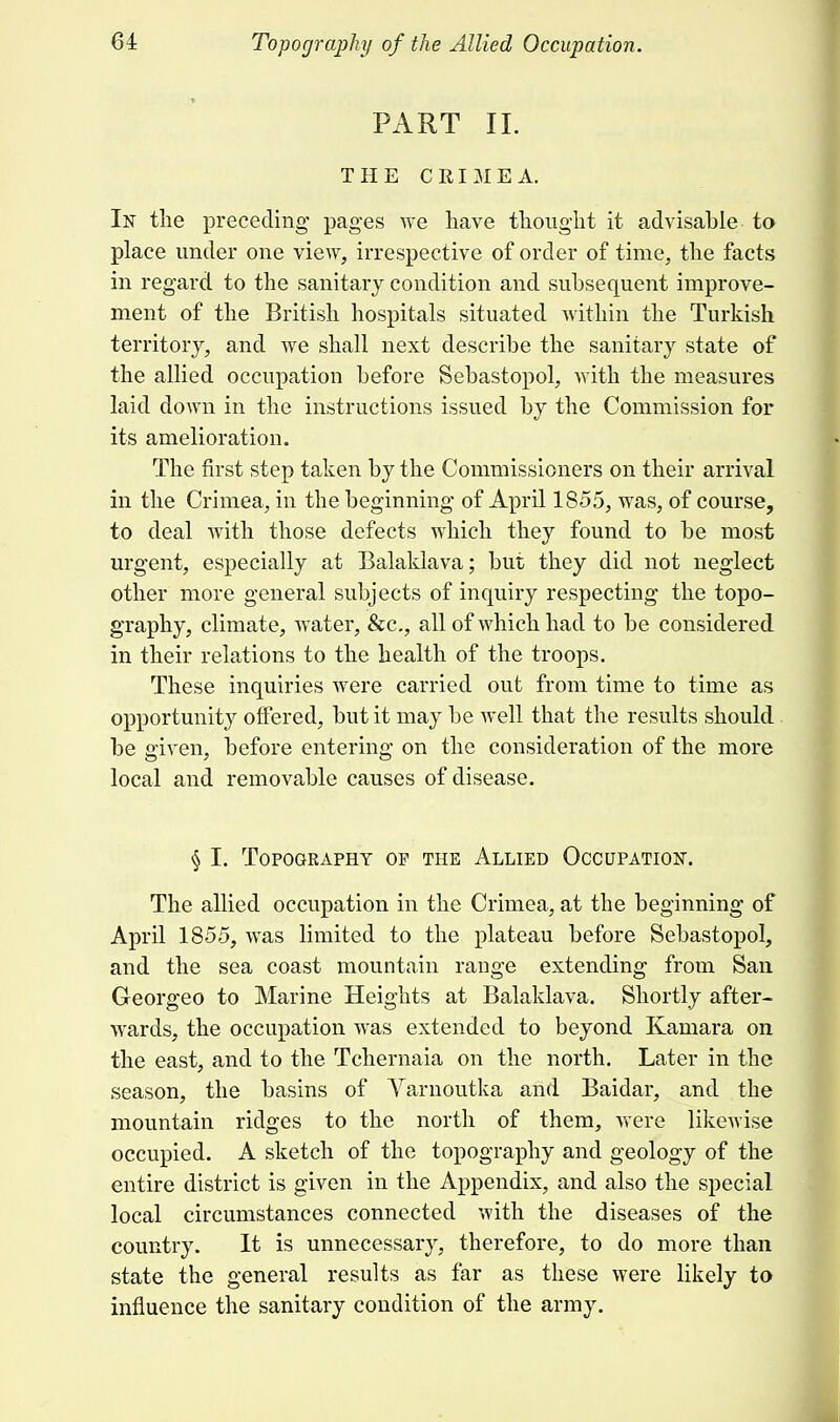 64: Topography of the Allied Occupation. PART II. THE CRIMEA. In the preceding pages we have thought it advisable to place under one view, irrespective of order of time, the facts in regard to the sanitary condition and subsequent improve- ment of the British hospitals situated within the Turkish territory, and we shall next describe the sanitary state of the allied occupation before Sebastopol, with the measures laid down in the instructions issued by the Commission for its amelioration. The first step taken by the Commissioners on their arrival in the Crimea, in the beginning of April 1855, was, of course, to deal with those defects which they found to be most urgent, especially at Balaklava; but they did not neglect other more general subjects of inquiry respecting the topo- graphy, climate, water, &c, all of which had to be considered in their relations to the health of the troops. These inquiries were carried out from time to time as opportunity offered, but it may be well that the results should be given, before entering on the consideration of the more local and removable causes of disease. § I. Topography op the Allied Occupation. The allied occupation in the Crimea, at the beginning of April 1855, was limited to the plateau before Sebastopol, and the sea coast mountain range extending from San Georgeo to Marine Heights at Balaklava. Shortly after- wards, the occupation was extended to beyond Kamara on the east, and to the Tchernaia on the north. Later in the season, the basins of Yarnoutka and Baidar, and the mountain ridges to the north of them, were likewise occupied. A sketch of the topography and geology of the entire district is given in the Appendix, and also the special local circumstances connected with the diseases of the country. It is unnecessary, therefore, to do more than state the general results as far as these were likely to influence the sanitary condition of the army.