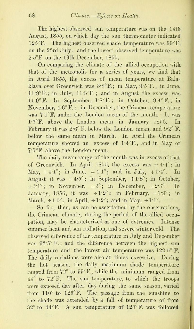 The highest observed sun temperature was on the 14th August, 1855, on which clay the sun thermometer indicated 125°F. The highest observed shade temperature was 99°F. on the 23rd July; and the lowest observed temperature was 2-5°F. on the 19th December, 1855. On comparing the climate of the allied occupation with, that of the metropolis for a series of years, we find that in April J 855, the excess of mean temperature at Bala- klava over Greenwich was 3-S°F.; in May, 9*5° F.; in June, 119°F.; in July, 11*3°F.; and in August the excess was 11-9° F. In September, 1-8°F.; in October, 9-4° F.; in ^November, 4*6° F.; in December, the Crimean temperature was 7'1°F, under the London mean of the month. It was 1'70F. above the London mean in January 1856. In February it was 2*6° F. below the London mean, and 9'2° F. below the same mean in March. In April the Crimean temperature showed an excess of 1-4°F., and in May of 7*5°F. above the London mean. The daily mean range of the month was in excess of that of Greenwich. In April 1855, the excess was +4-4°; in May, +4-1°; in June, +4-1°; and in July, +5-4°. In August it was +4-5°; in September, +1'8°; in October, + 5*1°; in November, +3°; in December, +2-3°. In January, 1856, it was + 1'2°; in February, +19°; in March, +1-5°; in April, +1-2°; and in May, +1-1°. So far, then, as can be ascertained by the observations, the Crimean climate, during the period of the allied occu- pation, may be characterized as one of extremes. Intense summer heat and sun radiation, and severe winter cold. The observed difference of air temperature in July and December was 93-5° F.; and the difference between the highest sun temperature and the lowest air temperature was 122-5° F. The daily variations were also at times excessive. During the hot season, the daily maximum shade temperature ranged from 72° to 99°F., while the minimum ranged from 44° to 72°F. The sun temperature, to which the troops were exposed day after day during the same season, varied from 110° to 125°F. The passage from the sunshine to the shade was attended by a fall of temperature of from 32° to 44°F. A sun temperature of 120°F. was followed