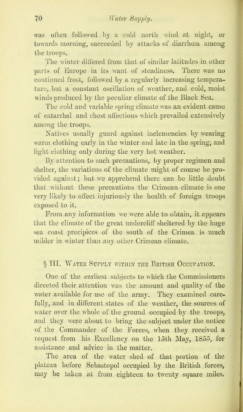 was often followed by a cold north wind at night, or towards morning, succeeded by attacks of diarrhoea among the troops. The winter differed from that of similar latitudes in other parts of Europe in its want of steadiness. There was no continued frost, followed by a regularly increasing tempera- ture, but a constant oscillation of weather, and cold, moist winds produced by the peculiar climate of the Black Sea. The cold and variable spring climate was an evident cause of catarrhal and chest affections which prevailed extensively among the troops. Natives usually guard against inclemencies by wearing- warm clothing early in the winter and late in the spring, and light clothing only during the very hot weather. By attention to such precautions, by proper regimen and shelter, the variations of the climate might of course be pro- vided against; but we apprehend there can be little doubt that without these precautions the Crimean climate is one very likely to affect injuriously the health of foreign troops exposed to it. From any information we were able to obtain, it appears that the climate of the great undercliff sheltered by the huge sea coast precipices of the south of the Crimea is much milder in winter than any other Crimean climate. § III. Water Supply within the British Occupation. One of the earliest subjects to which the Commissioners directed their attention was the amount and quality of the water available for use of the army. They examined care- fully, and in different states of the weather, the sources of water over the whole of the ground occupied by the troops, and they were about to bring the subject under the notice of the Commander of the Forces, when they received a request from his Excellency on the 15th May, 1855, for assistance and advice in the matter. The area of the water shed of that portion of the plateau before Sebastopol occupied by the British forces, may be taken at from eighteen to twenty square miles.