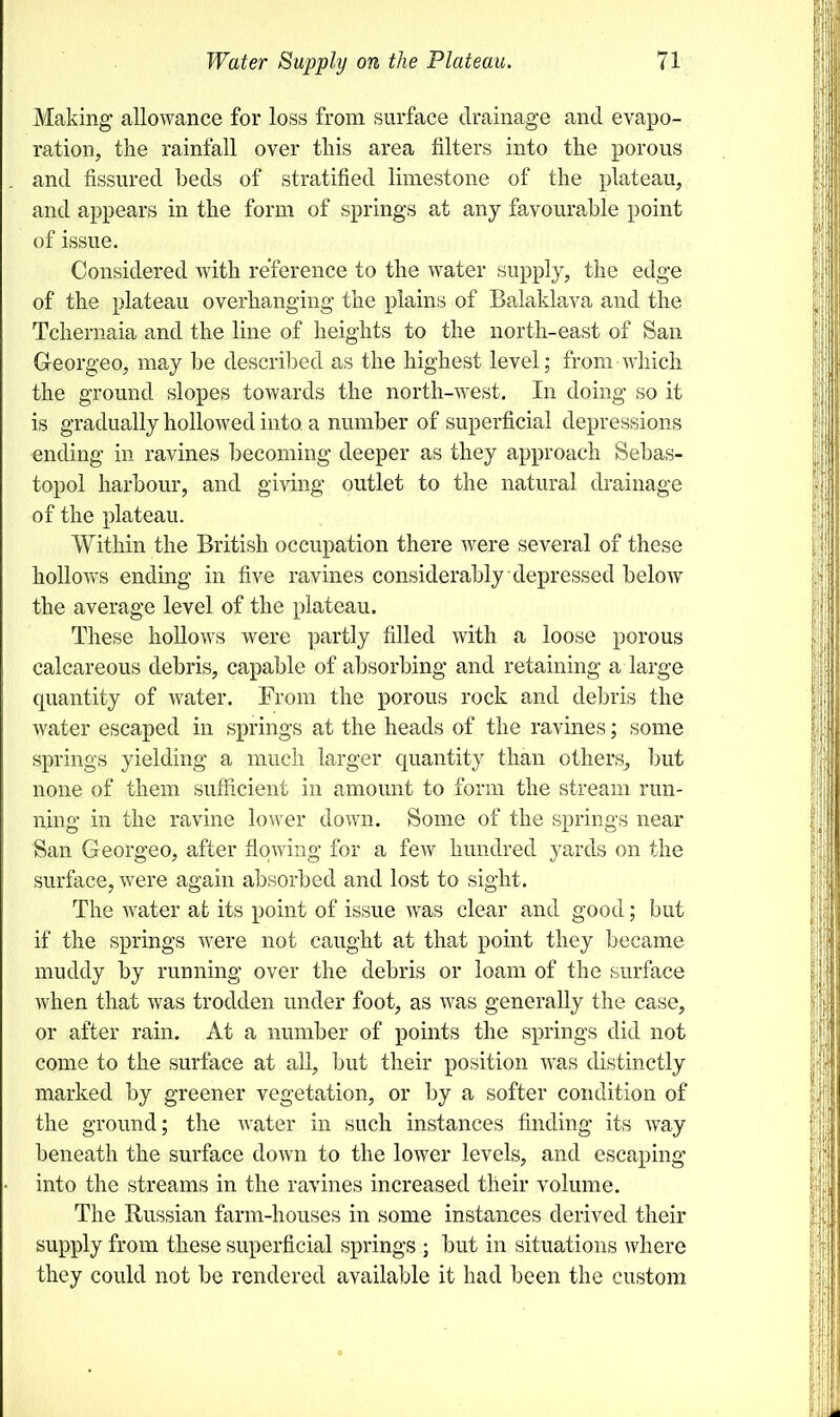 Making allowance for loss from surface drainage and evapo- ration, the rainfall over this area filters into the porous and fissured beds of stratified limestone of the plateau, and appears in the form of springs at any favourable point of issue. Considered with reference to the water supply, the edge of the plateau overhanging the plains of Balaklava and the Tchernaia and the line of heights to the north-east of San G-eorgeo, may be described as the highest level; from which the ground slopes towards the north-west. In doing so it is gradually hollowed into, a number of superficial depressions ending in ravines becoming deeper as they approach Sebas- topol harbour, and giving outlet to the natural drainage of the plateau. Within the British occupation there were several of these hollows ending in five ravines considerably depressed below the average level of the plateau. These hollows were partly filled with a loose porous calcareous debris, capable of absorbing and retaining a large quantity of water. From the porous rock and debris the water escaped in springs at the heads of the ravines; some springs yielding a much larger quantity than others, but none of them sufficient in amount to form the stream run- ning in the ravine lower down. Some of the springs near San Georgeo, after flowing for a few hundred yards on the surface, were again absorbed and lost to sight. The water at its point of issue was clear and good; but if the springs were not caught at that point they became muddy by running over the debris or loam of the surface when that was trodden under foot, as was generally the case, or after rain. At a number of points the springs did not come to the surface at all, but their position was distinctly marked by greener vegetation, or by a softer condition of the ground; the water in such instances finding its way beneath the surface down to the lower levels, and escaping into the streams in the ravines increased their volume. The Russian farm-houses in some instances derived their supply from these superficial springs ; but in situations where they could not be rendered available it had been the custom