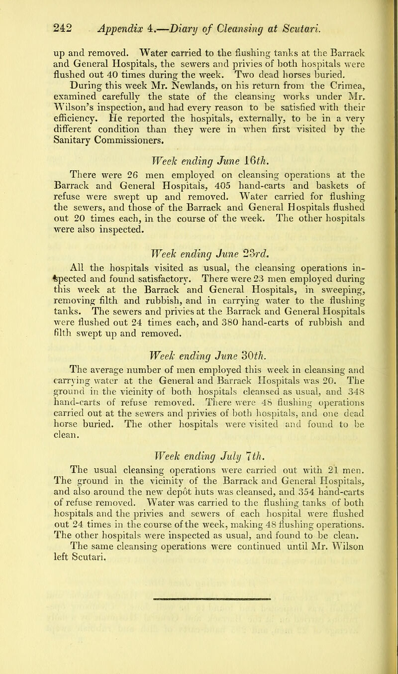 up and removed. Water carried to the flushing tanhs at the Barrack and General Hospitals, the sewers and privies of both hospitals were flushed out 40 times during the week. Two dead horses buried. During this week Mr. Newlands, on his return from the Crimea, examined carefully the state of the cleansing works under Mr. Wilson's inspection, and had ever}7 reason to be satisfied with their efficiency. He reported the hospitals, externally, to be in a very different condition than they were in when first visited by the Sanitary Commissioners. Week ending June IQth. There were 26 men employed on cleansing operations at the Barrack and General Hospitals, 405 hand-carts and baskets of refuse were swept up and removed. Water carried for flushing the sewers, and those of the Barrack and General Hospitals flushed out 20 times each, in the course of the week. The other hospitals were also inspected. Week ending June 23rd. All the hospitals visited as usual, the cleansing operations in- spected and found satisfactory. There were 23 men employed during this week at the Barrack and General Hospitals, in sweeping, removing filth and rubbish, and in carrying water to the flushing tanks. The sewers and privies at the Barrack and General Hospitals were flushed out 24 times each, and 380 hand-carts of rubbish and filth swept up and removed. Week ending June 30th. The average number of men employed this week in cleansing and carrying water at the General and Barrack Hospitals was 20. The ground in the vicinity of both hospitals cleansed as usual, and 348 hand-carts of refuse removed. There were 48 flushing operations carried out at the sewers and privies of both hospitals, and one dead horse buried. The other hospitals were visited and found to be clean. Week ending July 7th. The usual cleansing operations were carried out with 21 men. The ground in the vicinity of the Barrack and General Hospitals, and also around the new depot huts was cleansed, and 354 hand-carts of refuse removed. Water was carried to the flushing tanks of both hospitals and the privies and sewers of each hospital were flushed out 24 times in the course of the week, making 48 flushing operations. The other hospitals were inspected as usual, and found to be clean. The same cleansing operations were continued until Mr. Wilson left Scutari.