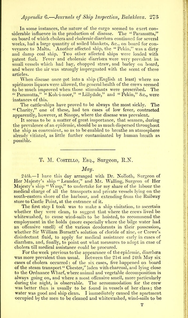 In some instances, the nature of the cargo seemed to exert con- siderable influence in the production of disease. The  Paramatta, on board of which cholera and choleraic diarrhoea continued for several weeks, had a large quantity of soiled blankets, &c, on board for con- veyance to Malta. Another affected ship,, the Pekin, was a dirty and damp coal ship. Two other affected ships were loaded with patent fuel. Fever and choleraic diarrhoea were very prevalent in small vessels which had hay, chopped straw, and barley on board, and where the air was strongly impregnated with the scent of these articles. When disease once got into a ship (English at least) where no spirituous liquors were allowed, the general health of the crews seemed to be much improved when those stimulants were prescribed. The Paramatta, Koh-i-noor, Lillydale, and Pekin, &c, were instances of this. The cattle-ships have proved to be always the most sickly. The  Charity, one of these, had ten cases of low fever, contracted apparently, however, at Sinope, where the disease was prevalent. It seems to be a matter of great importance, that seamen, during the prevalence of an epidemic, should be as much dispersed throughout the ship as convenient, so as to be enabled to breathe an atmosphere alreadv vitiated, as little further contaminated by human breath as possible. T. M. Costello, Esq., Surgeon, E.N. May. 24th.—I have this day arranged with Dr. Nolloth, Surgeon of Her Majesty's ship >l Leander, and Mr. Walling, Surgeon of Her Majesty's ship  Wasp, to undertake for my share of the labour the medical charge of all the transports and private vessels lying on the south-eastern shore of the harbour, and extending from the Railway store to Castle Point, at the entrance of it. The first step I took was to make a ship visitation, to ascertain whether they were clean, to suggest that where the crews lived be whitewashed, to cause wind-sails to be hoisted, to recommend the employment in the holds (more especially where the bilge water had an offensive smell) of the various deodorants in their possession, whether Sir William Burnett's solution of cloride of zinc, or Crewe's disinfectant fluid, to apply for medical assistance early in cases of diarrhoea, and, finally, to point out what measures to adopt in case of cholera till medical assistance could be procured. For the week previous to the appearance of the epidemic, diarrhoea was more prevalent than usual. Between the 21st and 24th May six cases of cholera occurred: of the six cases, five happened on board of the steam transport Chester,'1 laden with charcoal, and lying close to the Ordnance Wharf, where animal and vegetable decomposition is always going on, and where a most offensive smell, more particularly during the night, is observable. The accommodation for the crew was better than is usually to be found in vessels of her class; the water was good and ship clean. I immediately caused the apartment occupied by the men to be cleaned and whitewashed, wind-sails to be T