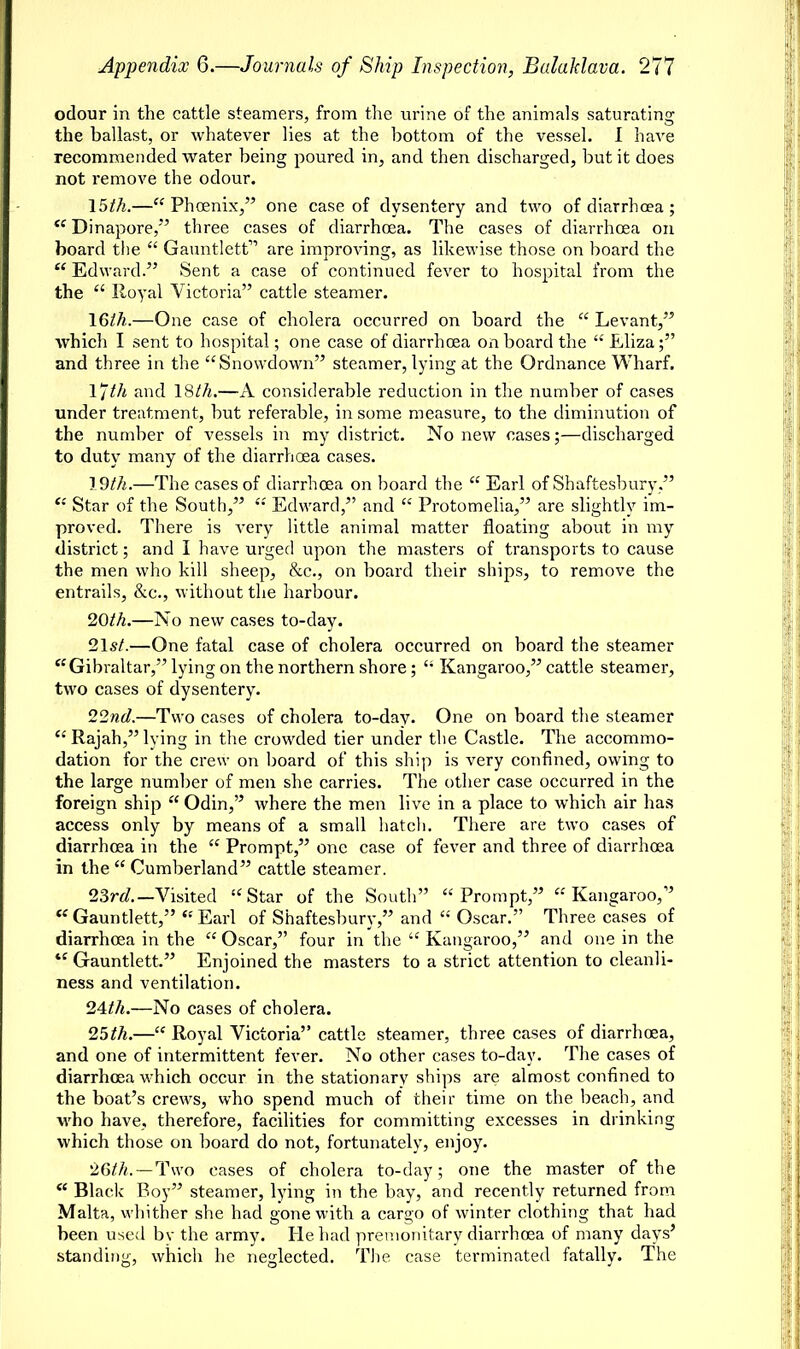 odour in the cattle steamers, from the urine of the animals saturating the ballast, or whatever lies at the bottom of the vessel. I have recommended water being poured in, and then discharged, but it does not remove the odour. 15th.—Phoenix, one case of dysentery and two of diarrhoea;  Dinapore, three cases of diarrhoea. The cases of diarrhoea on board the  Gauntlett are improving, as likewise those on board the a Edward. Sent a case of continued fever to hospital from the the  Royal Victoria cattle steamer. 16th.—One case of cholera occurred on board the  Levant, which I sent to hospital; one case of diarrhoea onboard the  Eliza; and three in the Showdown steamer, lying at the Ordnance Wharf. I'Jth and 18th.—A considerable redaction in the number of cases under treatment, but referable, in some measure, to the diminution of the number of vessels in my district. No new cases;—discharged to duty many of the diarrhoea cases. 19th.—The cases of diarrhoea on hoard the  Earl of Shaftesbury,  Star of the South,  Edward, and  Protomelia, are slightly im- proved. There is very little animal matter floating about in my district; and I have urged upon the masters of transports to cause the men who kill sheep, &c, on board their ships, to remove the entrails, &c, without the harbour. 20th.—No new cases to-day. 21s/.—One fatal case of cholera occurred on board the steamer Gibraltar, lying on the northern shore;  Kangaroo, cattle steamer, two cases of dysentery. 22nd.—Two cases of cholera to-day. One on board the steamer  Rajah, lying in the crowded tier under the Castle. The accommo- dation for the crew on board of this ship is very confined, owing to the large number of men she carries. The other case occurred in the foreign ship  Odin, where the men live in a place to which air has access only by means of a small hatch. There are two cases of diarrhoea in the  Prompt, one case of fever and three of diarrhoea in the  Cumberland cattle steamer. 23rd.— Visited Star of the South Prompt, Kangaroo, Gauntlett, Earl of Shaftesbury, and  Oscar. Three cases of diarrhoea in the  Oscar, four in the  Kangaroo, and one in the tc Gauntlett. Enjoined the masters to a strict attention to cleanli- ness and ventilation. 24th.—No cases of cholera. 25th.— Royal Victoria cattle steamer, three cases of diarrhoea, and one of intermittent fever. No other cases to-day. The cases of diarrhoea which occur in the stationarv ships are almost confined to the boat's crews, who spend much of their time on the beach, and who have, therefore, facilities for committing excesses in drinking which those on board do not, fortunately, enjoy. 26th.—Two cases of cholera to-day; one the master of the  Blade Boy steamer, lying in the bay, and recently returned from Malta, whither she had gone with a cargo of winter clothing that had been used bv the army. He had prenionitarv diarrhoea of many days' standing, which he neglected. The case terminated fatally. The