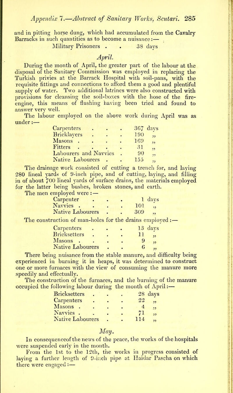 190 169 31 90 155 and in pitting horse dung, which had accumulated from the Cavalry Barracks in such quantities as to become a nuisance:— Military Prisoners . . 38 clays April. During the month of April, the greater part of the labour at the disposal of the Sanitary Commission was employed in replacing the Turkish privies at the Barrack Hospital with soil-pans, with the requisite fittings and connections to afford them a good and plentiful supply of water. Two additional latrines were also constructed with provisions for cleansing the soil-boxes with the hose of the fire- engine, this means of flushing having been tried and found to answer very well. The labour employed on the above work during April was as under:— Carpenters . . . 3G7 days Bricklayers Masons . Fitters Labourers and Navvies Native Labourers The drainage work consisted of cutting a trench for, and laying 280 lineal yards of 9-inch pipe, and of cutting, laying, and filling in of about 700 lineal yards of surface drains, the materials employed for the latter being bushes, broken stones, and earth. The men employed were : — Carpenter ... 1 days Navvies . . . . 101 „ Native Labourers . . 309 „ The construction of man-holes for the drains employed: — Carpenters ... 13 days Bricksetters . . . 11 „ Masons .... 9 „ Native Labourers . . G „ There being nuisance from the stable manure, and difficulty being experienced in burning it in heaps, it was determined to construct one or more furnaces with the view of consuming the manure, more speedily and effectually. The construction of the furnaces, and the burning of the manure occupied the following labour during the month of April:— Bricksetters . . . 28 days Carpenters Masons . Navvies . Native Labourers 4 „ 71 „ 114 „ May. In consequenceof the news of the peace, the works of the hospitals were suspended early in the month. From the 1st to the 12th, the works in progress consisted of laying a further length of 9-inch pipe at Haidar Pascha on which there were emraired :—