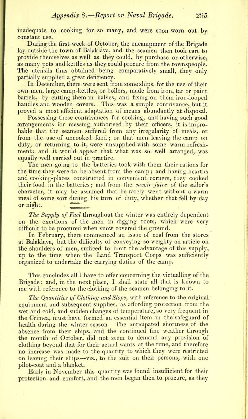 inadequate to cooking for so many, and were soon worn out by constant use. During the first week of October, the encampment of the Brigade lay outside the town of Balaklava, and the seamen then took care to provide themselves as well as they could, by purchase or otherwise, as many pots and kettles as they could procure from the townspeople. The utensils thus obtained being comparatively small, they only partially supplied a great deficiency. In December, there were sent from some ships, for the use of their own men, large camp-kettles, or boilers, made from iron, tar or paint barrels, by cutting them in halves, and fixing on them iron-looped handles and wooden covers. This was a simple contrivance, but it proved a most efficient adaptation of means abundantly at disposal. Possessing these contrivances for cooking, and having such good arrangements for messing authorised by their officers, it is impro- bable that the seamen suffered from any irregularity of meals, or from the use of uncooked food; or that men leaving the camp on duty, or returning to it, were unsupplied with some warm refresh- ment; and it would appear that what was so well arranged, was equally well carried out in practice. The men going to the batteries took with them their rations for the time they were to be absent from the camp; and having hearths and cooking-places constructed in convenient corners, they cooked their food in the batteries ; and from the savoir /aire of the sailor's character, it may be assumed that he rarely went without a warm meal of some sort during his turn of duty, whether that fell by day or night. The Supply of Fuel throughout the winter was entirely dependent on the exertions of the men in digging roots, which were very difficult to be procured when snow covered the ground. In February, there commenced an issue of coal from the stores at Balaklava, but the difficulty of conveying so weighty an article on the shoulders of men, sufficed to limit the advantage of this supply, up to the time when the Land Transport Corps was sufficiently organized to undertake the carrying duties of the camp. This concludes all I have to offer concerning the victualling of the Brigade; and, in the next place, I shall state all that is known to me with reference to the clothing of the seamen belonging to it. The Quantities of Clothing and Slops, with reference to the original equipment and subsequent supplies, as affording protection from the wet and cold, and sudden changes of temperature, so very frequent in the Crimea, must have formed an essential item in the safeguard of health during the winter season The anticipated shortness of the absence from their ships, and the continued fine weather through the month of October, did not seem to demand any provision of clothing beyond that for their actual wants at the time, and therefore no increase was made to the quantity to which they were restricted on leaving their ships—viz., to the suit on their persons, with one pilot-coat and a blanket. Early in November this quantity was found insufficient for their protection and comfort, and the men began then to procure, as they