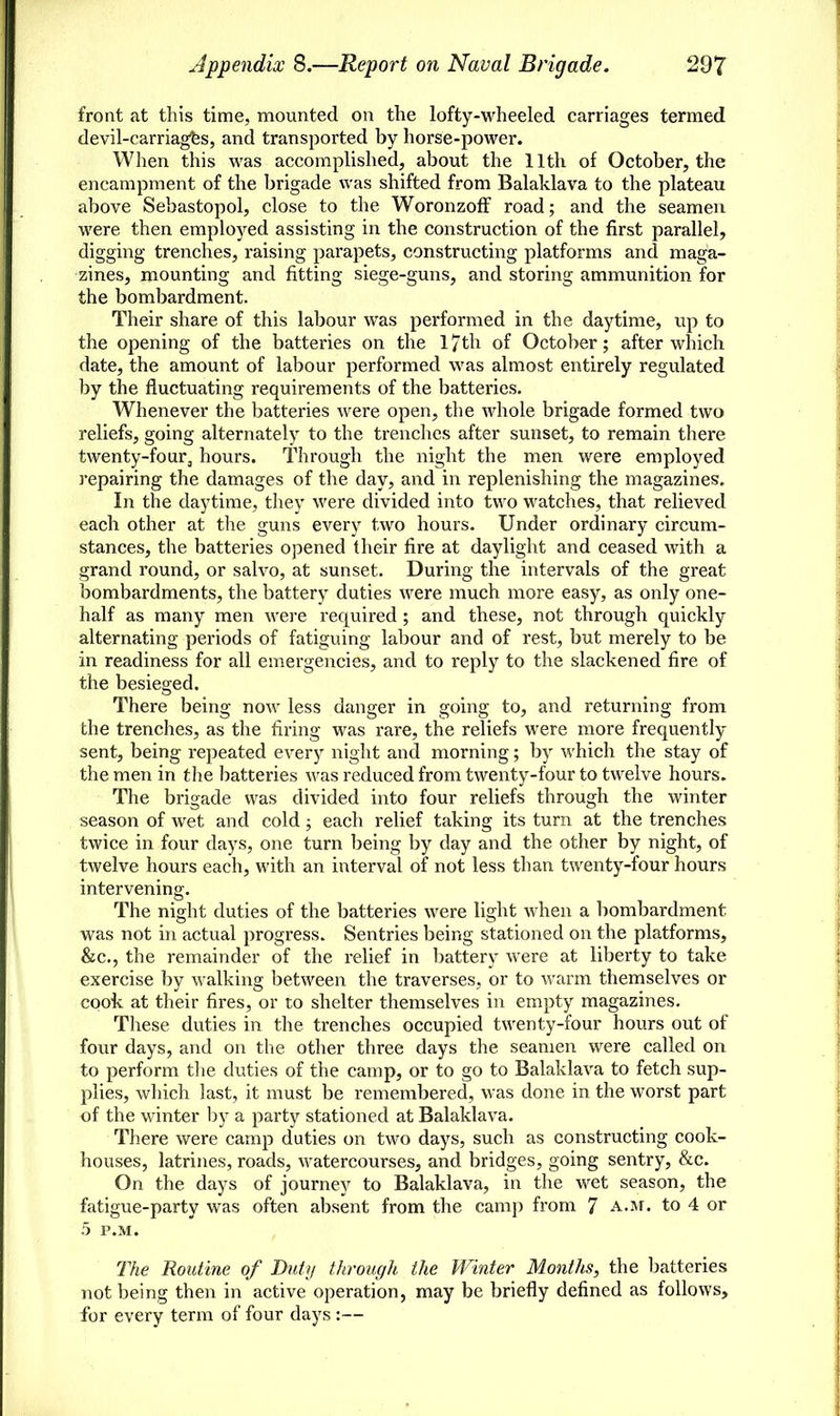 front at this time, mounted on the lofty-wheeled carriages termed devil-carriages, and transported by horse-power. When this was accomplished, about the 11th of October, the encampment of the brigade was shifted from Balaklava to the plateau above Sebastopol, close to the Woronzoff road; and the seamen were then employed assisting in the construction of the first parallel, digging trenches, raising parapets, constructing platforms and maga- zines, mounting and fitting siege-guns, and storing ammunition for the bombardment. Their share of this labour was performed in the daytime, up to the opening of the batteries on the 17th of October; after which date, the amount of labour performed was almost entirely regulated by the fluctuating requirements of the batteries. Whenever the batteries were open, the whole brigade formed two reliefs, going alternately to the trenches after sunset, to remain there twenty-four, hours. Through the night the men were employed repairing the damages of the day, and in replenishing the magazines. In the daytime, they were divided into two watches, that relieved each other at the guns everv two hours. Under ordinary circum- stances, the batteries opened their fire at daylight and ceased with a grand round, or salvo, at sunset. During the intervals of the great bombardments, the battery duties were much more easy, as only one- half as many men were required; and these, not through quickly alternating periods of fatiguing labour and of rest, but merely to be in readiness for all emergencies, and to reply to the slackened fire of the besieged. There being now less danger in going to, and returning from the trenches, as the firing was rare, the reliefs were more frequently sent, being repeated every night and morning; by which the stay of the men in the batteries was reduced from twenty-four to twelve hours. The brigade was divided into four reliefs through the winter season of wet and cold; each relief taking its turn at the trenches twice in four days, one turn being by day and the other by night, of twelve hours each, with an interval of not less than twenty-four hours intervening. The night duties of the batteries were light when a bombardment was not in actual progress. Sentries being stationed on the platforms, &c, the remainder of the relief in battery were at liberty to take exercise by walking between the traverses, or to warm themselves or cook at their fires, or to shelter themselves in empty magazines. These duties in the trenches occupied twenty-four hours out of four days, and on the other three days the seamen were called on to perform the duties of the camp, or to go to Balaklava to fetch sup- plies, which last, it must be remembered, was done in the worst part of the winter by a party stationed at Balaklava. There were camp duties on two days, such as constructing cook- houses, latrines, roads, watercourses, and bridges, going sentry, &c. On the days of journey to Balaklava, in the wet season, the fatigue-party was often absent from the camp from 7 a.m. to 4 or 5 P.M. The Routine of Duty through the Winter Months, the batteries not being then in active operation, may be briefly defined as follows, for every term of four days :—