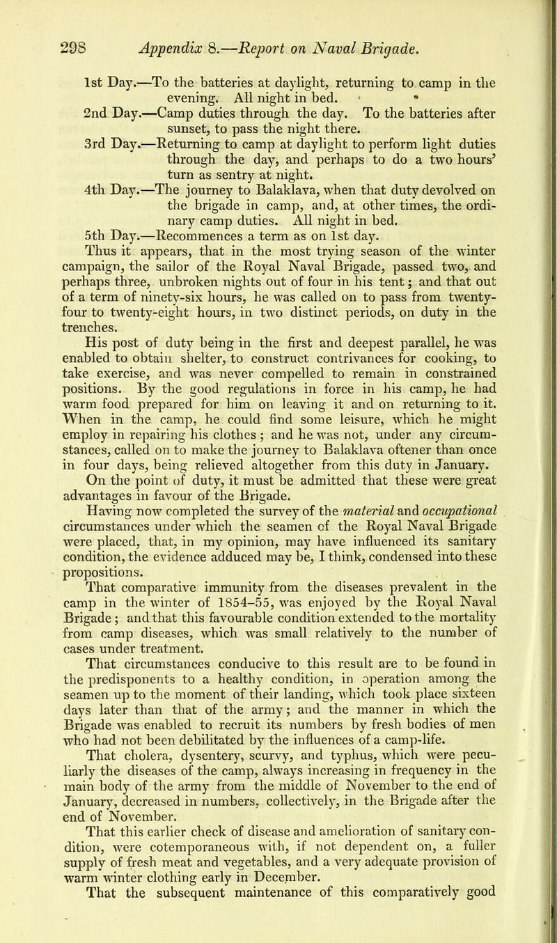 1st Day.—To the batteries at daylight, returning to camp in the evening. All night in bed. 1 • 2nd Day.—Camp duties through the day. To the batteries after sunset, to pass the night there. 3rd Day.—Returning to camp at daylight to perform light duties through the day, and perhaps to do a two hours' turn as sentry at night. 4th Day.—The journey to Balaklava, when that duty devolved on the brigade in camp, and, at other times, the ordi- nary camp duties. All night in bed. 5th Day.—Recommences a term as on 1st day. Thus it appears, that in the most trying season of the winter campaign, the sailor of the Royal Naval Brigade, passed two, and perhaps three, unbroken nights out of four in his tent; and that out of a term of ninety-six hours, he was called on to pass from twenty- four to twenty-eight hours, in two distinct periods, on duty in the trenches. His post of duty being in the first and deepest parallel, he was enabled to obtain shelter, to construct contrivances for cooking, to take exercise, and was never compelled to remain in constrained positions. By the good regulations in force in his camp, he had warm food prepared for him on leaving it and on returning to it. When in the camp, he could find some leisure, which he might employ in repairing his clothes ; and he was not, under any circum- stances, called on to make the journey to Balaklava oftener than once in four days, being relieved altogether from this duty in January. On the point of duty, it must be admitted that these were great advantages in favour of the Brigade. Having now completed the survey of the material and occupational circumstances under which the seamen cf the Royal Naval Brigade were placed, that, in my opinion, may have influenced its sanitary condition, the evidence adduced may be, I think, condensed into these propositions. That comparative immunity from the diseases prevalent in the camp in the winter of 1854-55, was enjoyed by the Royal Naval Brigade; and that this favourable condition extended to the mortality from camp diseases, which was small relatively to the number of cases under treatment. That circumstances conducive to this result are to be found in the predisponents to a healthy condition, in operation among the seamen up to the moment of their landing, which took place sixteen days later than that of the army; and the manner in which the Brigade was enabled to recruit its numbers by fresh bodies of men who had not been debilitated by the influences of a camp-life. That cholera, dysentery, scurvy, and typhus, which were pecu- liarly the diseases of the camp, always increasing in frequency in the main body of the army from the middle of November to the end of January, decreased in numbers, collectively, in the Brigade after the end of November. That this earlier check of disease and amelioration of sanitary con- dition, were cotemporaneous with, if not dependent on, a fuller supply of fresh meat and vegetables, and a very adequate provision of warm winter clothing early in December. That the subsequent maintenance of this comparatively good
