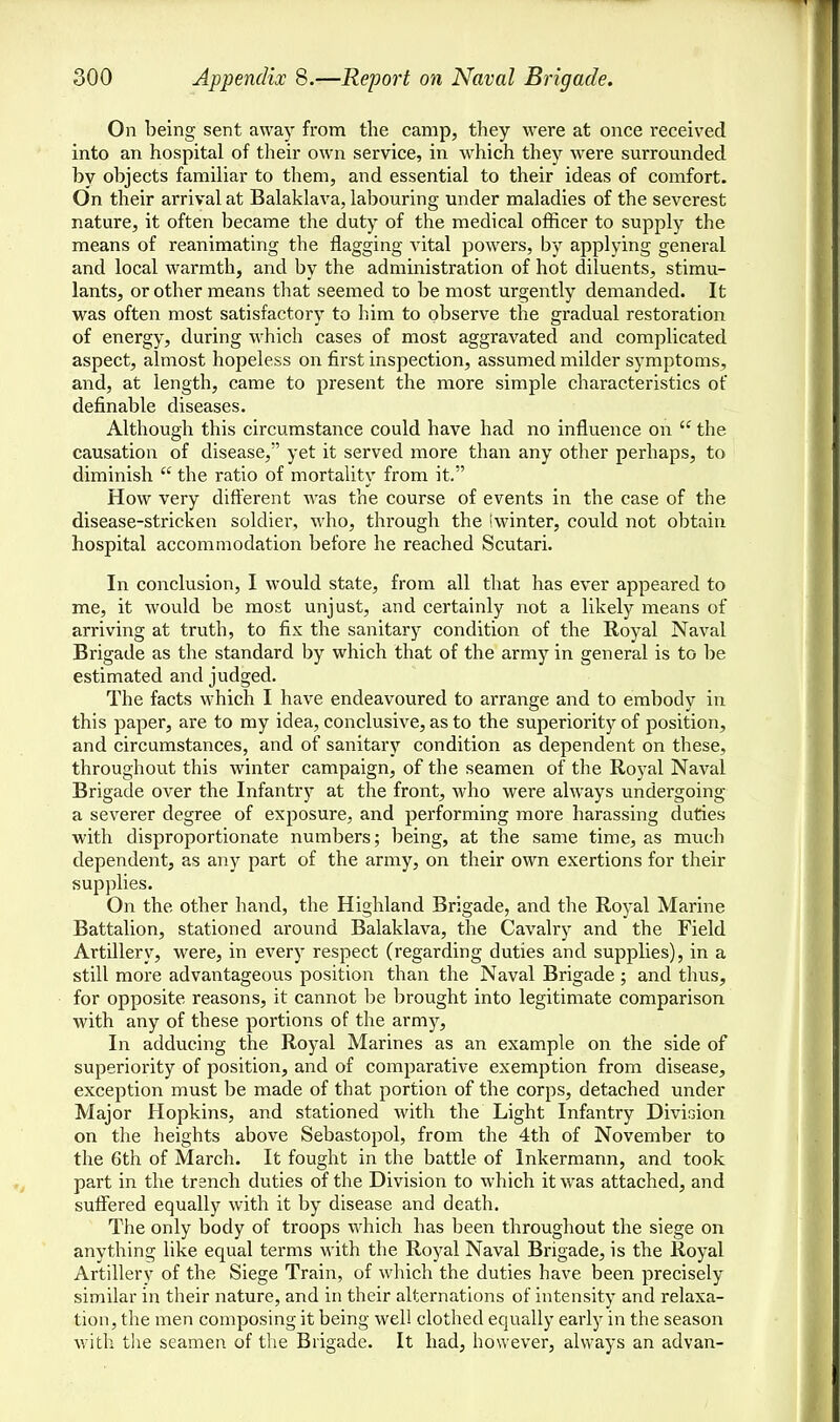 On being sent away from the camp, they were at once received into an hospital of their own service, in which they were surrounded by objects familiar to them, and essential to their ideas of comfort. On their arrival at Balaklava, labouring under maladies of the severest nature, it often became the duty of the medical officer to supply the means of reanimating the flagging A'ital powers, by applying general and local warmth, and by the administration of hot diluents, stimu- lants, or other means that seemed to be most urgently demanded. It was often most satisfactory to him to observe the gradual restoration of energy, during which cases of most aggravated and complicated aspect, almost hopeless on first inspection, assumed milder symptoms, and, at length, came to present the more simple characteristics of definable diseases. Although this circumstance could have had no influence on u the causation of disease, yet it served more than any other perhaps, to diminish  the ratio of mortality from it. How very different was the course of events in the case of the disease-stricken soldier, who, through the (winter, could not obtain hospital accommodation before he reached Scutari. In conclusion, I would state, from all that has ever appeared to me, it would be most unjust, and certainly not a likely means of arriving at truth, to fix the sanitary condition of the Royal Naval Brigade as the standard by which that of the army in general is to be estimated and judged. The facts which I have endeavoured to arrange and to embody in this paper, are to my idea, conclusive, as to the superiority of position, and circumstances, and of sanitary condition as dependent on these, throughout this winter campaign, of the seamen of the Royal Naval Brigade over the Infantry at the front, who were always undergoing a severer degree of exposure, and performing more harassing duties with disproportionate numbers; being, at the same time, as much dependent, as any part of the army, on their own exertions for their supplies. On the other hand, the Highland Brigade, and the Royal Marine Battalion, stationed around Balaklava, the Cavalry and the Field Artillery, were, in every respect (regarding duties and supplies), in a still more advantageous position than the Naval Brigade ; and thus, for opposite reasons, it cannot be brought into legitimate comparison with any of these portions of the army, In adducing the Royal Marines as an example on the side of superiority of position, and of comparative exemption from disease, exception must be made of that portion of the corps, detached under Major Hopkins, and stationed with the Light Infantry Division on the heights above Sebastopol, from the 4th of November to the 6th of March. It fought in the battle of Inkermann, and took part in the trench duties of the Division to which it was attached, and suffered equally with it by disease and death. The only body of troops which has been throughout the siege on anything like equal terms with the Royal Naval Brigade, is the Royal Artillerv of the Siege Train, of which the duties have been precisely similar in their nature, and in their alternations of intensity and relaxa- tion, the men composing it being well clothed equally early in the season with the seamen of the Brigade. It had, however, always an advan-