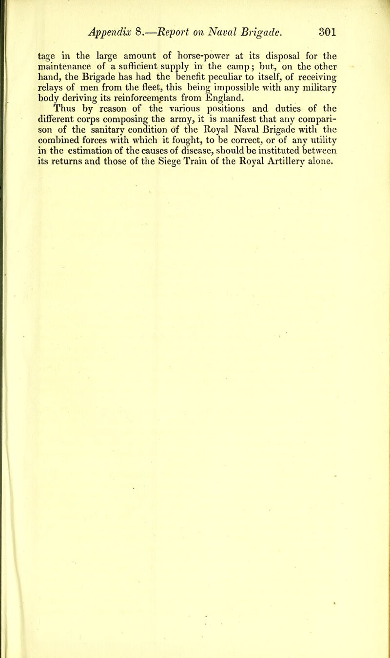 tage in the large amount of horse-power at its disposal for the maintenance of a sufficient supply in the camp; but, on the other hand, the Brigade has had the benefit peculiar to itself, of receiving relays of men from the fleet, this being impossible with any military body deriving its reinforcements from England. Thus by reason of the various positions and duties of the different corps composing the army, it is manifest that any compari- son of the sanitary condition of the Royal Naval Brigade with the combined forces with which it fought, to be correct, or of any utility in the estimation of the causes of disease, should be instituted between its returns and those of the Siege Train of the Royal Artillery alone.