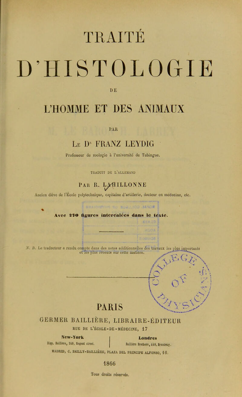 D’HISTOLOGIE DE L’HOMME ET DES ANIMAUX PAR Le D“ FRANZ LEYDIG Professeur de zoologie à l’université de Tubingue. TRADUIT DE L’ALLEMAND Par R. BOUILLONNE Ancien élève de l’École polytechnique, capitaine d'artillerie, docteur en médecine, etc. Avec 340 figures intercalées dans le texte. .V. B. Le traducteur a rendu compte dans des notes additionnelles des travaux les plus Ininortants et les plus récents sur cette matière. /S ix îesj^üs^mportants \A ' Vf-/v \ T g \ U v v. PARIS \ *à v » ». G A s7 V~ 7 Y’ C^s ^ i. jS GERMER BAILLIÈRE, LIBRAIRE-ÉDITEUR RUE DE L’ÉCOLE-DE-MÉDECINE, 17 New-York Uipp. Baillière, 249, Kegent Street. Londres Baillitro Brothers, 440, Broadwaj. MADRID, C. BAILLY-BAlLLIÈItE, PLAZA DEL PRINCIPE ALFONSO, 10. 1866 Tous droits réservés.