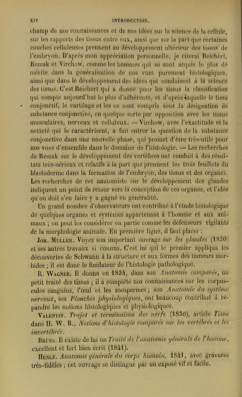 champ de nos connaissances et de nos idées sur la science de la cellule, sur les rapports des tissus entre eux, ainsi que sur la part que certaines couches celluleuses prennent au développement ultérieur des tissus de l’embryon. D’apres mon appréciation personnelle, je citerai Reicherl, Remak ët Virchow, comme les hommes qui se sont acquis le plus de mérite dans la généralisation de nos vues purement histologiques, ainsique dans le développement des idées qui conduisent à la science des tissus. C’est Reichert qui a donné pour les tissus la classification (jui compte aujourd’hui le plus d’adhérents, et d’après4aquelle le tissu conjonctif, le cartilage et les os sont compris sous .la désignation de substance conjonctive, en quelque sorte par opposition avec les tissus musculaires, nerveux et celluleux. —Virchow, avec l’exactitude et la netteté qui le caractérisent, a fait entrer la question de la substance conjonctive dans une nouvelle phase, qui promet d’être très-utile pour nos vues d’ensemble dans le domaine de l’histologie. — Les recherches de Remak sur le développement des vertèbres ont conduit à des résul- tats très-sérieux ët relatifs à la part que prennent les trois feuillets du blastoderme dans la formation de l’embryon, des tissus et des Organes. Les recherches de cet anatomiste sur le développement des glandes indiquent un point de retour vers la conception de ces organes, et l’idée qu’on doit s’en faire y a gagné en généralité. Un grand nombre d’observateurs ont contribué à l’étude histologique de quelques organes et systèmes appartenant à l’homme et aux ani- maux ; on peut les considérer en partie comme les défenseurs vigilants de la morphologie animale. En première ligne, il faut placer : Joh. Muller. Voyez son important ouvrage sur les glandes (1830) et ses autres travaux si connus. C’est lui qui le premier appliqua les découvertes de Schwann à la structure et aux formes des tumeurs mor- bides ; il est donc le fondateur de l’histologie pathologique. R. Wagner. 11 donna en 1834, dans son Anatomie comparée, un petit traité des tissus ; il a complété nos connaissances sur les corpus- cules sanguins, l’œuf et les zoospermes; son Anatomie du système nerveux, ses Planches physiologiques, ont beaucoup contribué à ré- pandre les notions histologiques et physiologiques. Valentin. Trajet et terminaison des nerfs (1836), article tissu dans H. W. R., Notions d'histologie comparée sur les vertébrés et les invertébrés. Bruns. Il existe de lui un Traité de l’anatomie générale de l'homme, excellent et fort bien écrit (1841). Henle. Anatomie générale du corps humain, 1841, avec gravures très-lidèles ; cet ouvrage se distingue par un exposé vif et facile.