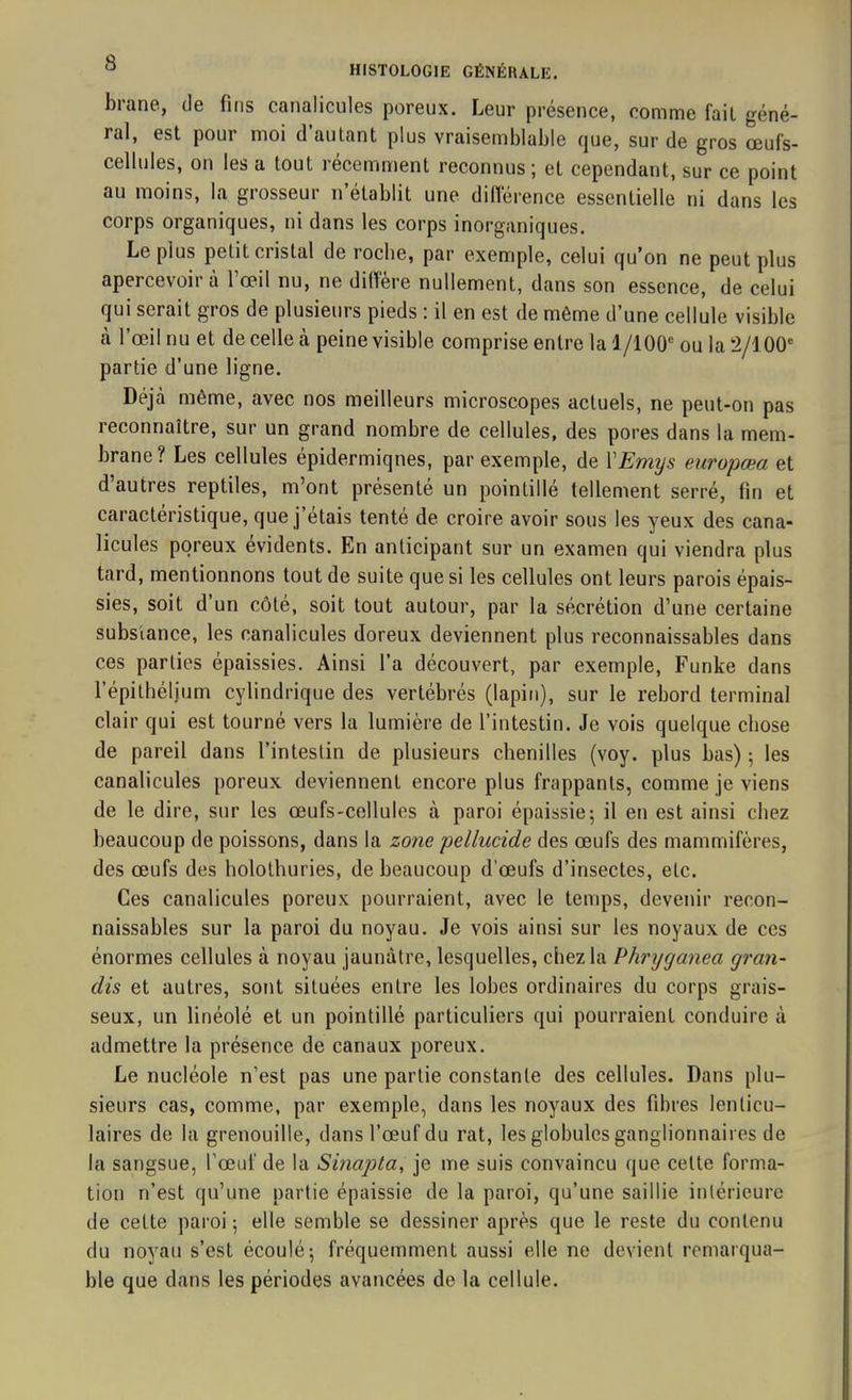 brane, de fins canalicules poreux. Leur présence, comme fait géné- ral, est pour moi d’autant plus vraisemblable que, sur de gros œufs- ccllules, on les a tout îecemment reconnus; et cependant, sur ce point au moins, la grosseur n’établit une différence essentielle ni dans les corps organiques, ni dans les corps inorganiques. Le plus petit cristal de roche, par exemple, celui qu’on ne peut plus apercevoir à l’œil nu, ne diffère nullement, dans son essence, de celui qui serait gros de plusieurs pieds : il en est de même d’une cellule visible cà l’œil nu et de celle à peine visible comprise entre la 1/100° ou la 2/J 00° partie d’une ligne. Déjà même, avec nos meilleurs microscopes actuels, ne peut-on pas reconnaître, sur un grand nombre de cellules, des pores dans la mem- brane? Les cellules épidermiques, par exemple, de VEmys europœa et d’autres reptiles, m’ont présenté un pointillé tellement serré, fin et caractéristique, que j étais tenté de croire avoir sous les yeux des cana- licules poreux évidents. En anticipant sur un examen qui viendra plus tard, mentionnons tout de suite que si les cellules ont leurs parois épais- sies, soit d’un côté, soit tout autour, par la sécrétion d’une certaine substance, les canalicules doreux deviennent plus reconnaissables dans ces parties épaissies. Ainsi l’a découvert, par exemple, Furike dans l’épithélium cylindrique des vertébrés (lapin), sur le rebord terminal clair qui est tourné vers la lumière de l’intestin. Je vois quelque chose de pareil dans l’intestin de plusieurs chenilles (voy. plus bas) 5 les canalicules poreux deviennent encore plus frappants, comme je viens de le dire, sur les œufs-cellules à paroi épaissie; il en est ainsi chez beaucoup de poissons, dans la zone pellucide des œufs des mammifères, des œufs des holothuries, de beaucoup d’œufs d’insectes, etc. Ces canalicules poreux pourraient, avec le temps, devenir recon- naissables sur la paroi du noyau. Je vois ainsi sur les noyaux de ces énormes cellules à noyau jaunâtre, lesquelles, chez la Phryganea gran- dis et autres, sont situées entre les lobes ordinaires du corps grais- seux, un linéolé et un pointillé particuliers qui pourraient conduire à admettre la présence de canaux poreux. Le nucléole n’est pas une partie constante des cellules. Dans plu- sieurs cas, comme, par exemple, dans les noyaux des fibres lenticu- laires de la grenouille, dans l’œuf du rat, les globules ganglionnaires de la sangsue, l’œuf de la Sinapta, je me suis convaincu que celte forma- tion n’est qu’une partie épaissie de la paroi, qu’une saillie intérieure de cette paroi ; elle semble se dessiner après que le reste du contenu du noyau s’est écoulé; fréquemment aussi elle ne devient remarqua- ble que dans les périodes avancées de la cellule.