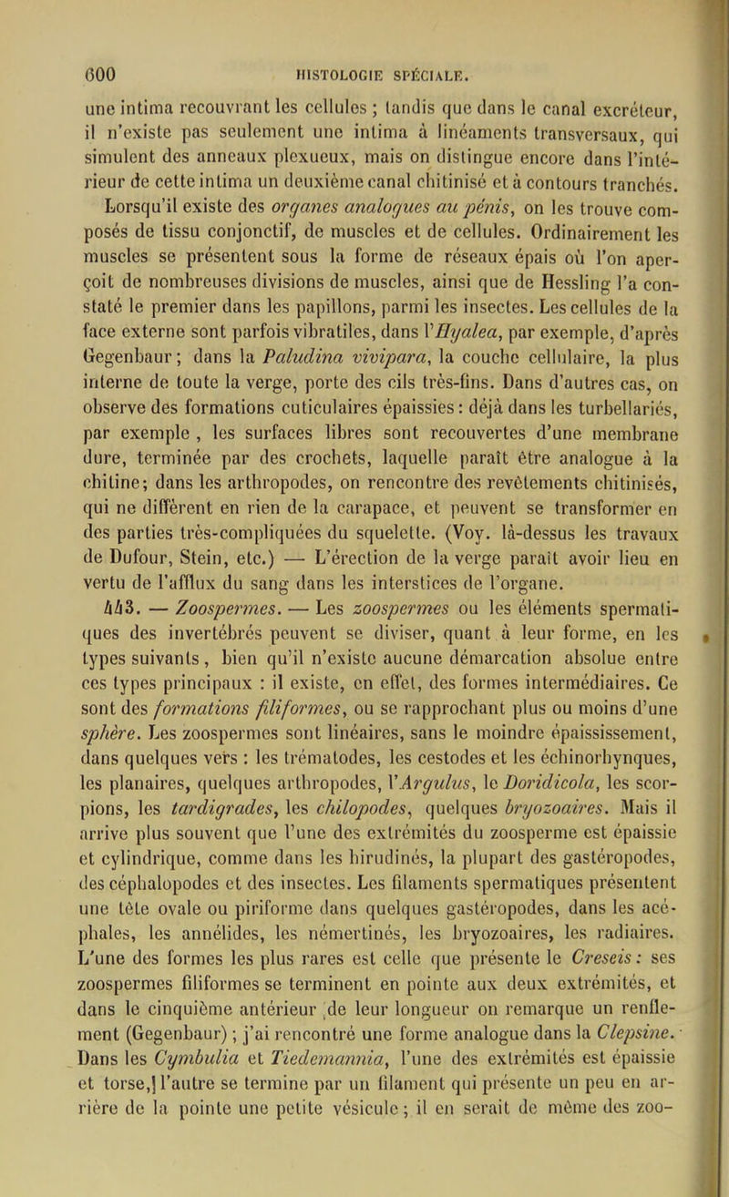 une intima recouvrant les cellules ; tandis que dans le canal excréteur, il n’existe pas seulement une intima à linéaments transversaux, qui simulent des anneaux plcxueux, mais on distingue encore dans l’inté- rieur de cette intima un deuxième canal cliitinisé et à contours tranchés. Lorsqu’il existe des organes analogues au pénis, on les trouve com- posés de tissu conjonctif, de muscles et de cellules. Ordinairement les muscles se présentent sous la forme de réseaux épais où l’on aper- çoit de nombreuses divisions de muscles, ainsi que de Hessling l’a con- staté le premier dans les papillons, parmi les insectes. Les cellules de la face externe sont parfois vibratiles, dans VHyalea, par exemple, d’après Gegenbaur; dans la Paludina vivipara, la couche cellulaire, la plus interne de toute la verge, porte des cils très-fins. Dans d’autres cas, on observe des formations cuticulaires épaissies : déjà dans les turbellariés, par exemple , les surfaces libres sont recouvertes d’une membrane dure, terminée par des crochets, laquelle paraît être analogue à la chitine; dans les arthropodes, on rencontre des revêtements chitinisés, qui ne diffèrent en rien de la carapace, et peuvent se transformer en des parties très-compliquées du squelette. (Vov. là-dessus les travaux de Dufour, Stein, etc.) — L’érection de la verge parait avoir lieu en vertu de l’afflux du sang dans les interstices de l’organe. àli3. — Zoospermes. — Les zoospermes ou les éléments spermati- ques des invertébrés peuvent se diviser, quant à leur forme, en les types suivants, bien qu’il n’existe aucune démarcation absolue entre ces types principaux ; il existe, en effet, des formes intermédiaires. Ce sont des formations filiformes, ou se rapprochant plus ou moins d’une sphère. Les zoospermes sont linéaires, sans le moindre épaississement, dans quelques vers : les trématodes, les cestodes et les échinorhynques, les planaires, quelques arthropodes, VArgulus, le Doridicola, les scor- pions, les tardigrades, les chilopodes, quelques bryozoaires. Mais il arrive plus souvent que l’une des extrémités du zoosperme est épaissie et cylindrique, comme dans les hirudinés, la plupart des gastéropodes, des céphalopodes et des insectes. Les filaments spermatiques présentent une tèle ovale ou piriforme dans quelques gastéropodes, dans les acé- phales, les annélides, les némertinés, les bryozoaires, les radiaires. L'une des formes les plus rares est celle que présente le Creseis : ses zoospermes filiformes se terminent en pointe aux deux extrémités, et dans le cinquième antérieur de leur longueur on remarque un renfle- ment (Gegenbaur) ; j’ai rencontré une forme analogue dans la Clepsine. Dans les Cymbulia et Tiedemannia, l’une des extrémités est épaissie et torse,) l’autre se termine par un filament qui présente un peu en ar- rière de la pointe une petite vésicule; il en serait de même des zoo-