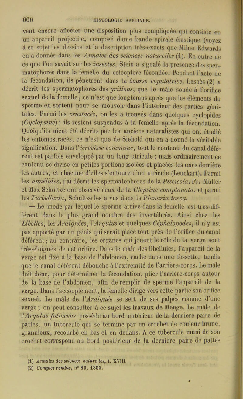 vent encore affecter une disposition plus compliquée qui consiste en un appareil projectile, composé d’une bande spirale élastique (voyez à ce sujet les dessins et la description très-exacts que Milne Edwards en a donnés dans les Annales des sciences naturelles (1). En outre de ce que l’on savait sur les insectes, Stein a signalé la présence dessper- inalophores dans la femelle du coléoptère fécondée. Pendant l’acte de la fécondation, ils pénètrent dans la bourse copulatrice. Lespès (2) a décrit les spermatophores des grillons, que le mâle soude à l’orifice sexuel de la femelle; ce n’est que longtemps après que les éléments du sperme en sortent pour se mouvoir dans l’intérieur des parties géni- tales. Parmi les crustacés, on les a trouvés dans quelques cyclopides (Cyclopsine) ; ils restent suspendus à la femelle après la fécondation. Quoiqu’ils aient été décrits par les anciens naturalistes qui ont étudié les entomostracés, ce n’est que de Siebold qui en a donné la véritable signification. Dans Yécrevisse commune, tout le contenu du canal défé- rent est parfois enveloppé par un long utricule; mais ordinairement ce contenu se divise en petites portions isolées et placées les unes derrière les autres, et chacune d’elles s’entoure d’un utricule (Leuckart). Parmi les annélicles, j’ai décrit les spermatophores de la Piscicola. Fr. Millier et Max Schultze ont observé ceux de la Clepsine complanata, et parmi les Turbellaria, Schultze les a vus dans la Planaria torva. — Le mode par lequel le sperme arrive dans la femelle est très-dif- férent dans le plus grand nombre des invertébrés. Ainsi chez les Libelles, les Araignées, YArgulus et quelques Céphalopodes, il n’y est pas apporté par un pénis qui serait placé tout près de l’orifice du canal déférent; au contraire, les organes qui jouent le rôle de la verge sont très-éloignés de cet orifice. Dans le mâle des libellules, l’appareil de la verge est fixé à la base de l’abdomen, caché dans une fossette, tandis que le canal déférent débouche à l’extrémité de l’arrière-corps. Le mâle doit donc, pour déterminer la fécondation, plier l’arrière-corps autour de la base de l’abdomen, afin de remplir de sperme l’appareil de la verge. Dans l’accouplement, la femelle dirige vers cette partie son orifice sexuel. Le mâle de Y Araignée se sert de ses palpes comme d’une verge; on peut consulter à ce sujet les travaux de Menge. Le mâle de YArgulus foliaceus possède au bord antérieur de la dernière paire de pattes, un tubercule qui se termine par un crochet de couleur brune, granuleux, recourbé en bas et en dedans. A ce tubercule muni de son crochet correspond au bord postérieur de la dernière paire de pattes (1) Annales des sciences naturelles, t. XVIII. (2) Comptes rendus, n° 10, 1855.