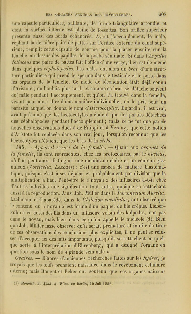 une capsule particulière, saillante, de l'orme triangulaire arrondie, cl dont la surface interne est pleine de fossettes. Son orifice supérieur présente aussi des bords échancrés. Avant l’accouplement, le mâle, repliant la dernière paire de pattes sur l’orifice externe du canal supé- rieur, remplit cette capsule de sperme pour la placer ensuite sur la femelle au-dessus des papilles de la poche séminale. Si dans YArgulus foliaceus une paire de pattes fait l’office d’une verge, il en est de môme dans quelques céphalopodes. Les mâles ont alors un bras d’une struc- ture particulière qui prend le sperme dans le testicule et le porte dans les organes de la femelle. Ce mode de fécondation était déjà connu d’Aristote ; on l’oublia plus tard, et comme ce bras se détache souvent du mâle pendant l’accouplement, et qu’on l’a trouvé dans la femelle, vivant pour ainsi dire d’une manière individuelle, on le prit pour un parasite auquel on donna le nom d'Hectocotylus. Dujardin, il est vrai, avait présumé que les hectocotyles n’étaient que des parties détachées des céphalopodes pendant l’accouplement ; mais ce ne fut que par de nouvelles observations dues à de Filippi et à Verany, que cette notion d’Aristote fut replacée dans son vrai jour, lorsqu’on reconnut que les hectocotyles n’étaient que les bras de la sèche. M5. — Appareil sexuel de la femelle. — Quant aux organes de la femelle, ils sont représentés, chez les protozoaires, par le nucléus, où l’on peut aussi distinguer une membrane claire et un contenu gra- nuleux (Vorticella, Loxodes) : c’est une espèce de matière blastéma- tique, puisque c’est à ses dépens et probablement par division que la multiplication a lieu. Peut-être le « noyau » des infusoires a-t-il chez d’autres individus une signification tout autre, quoique se rattachant aussi à la reproduction. Ainsi Joli. Muller dans le Paramecium Aurélia, Lachmann et Claparède, dans le Chilodon cucullulus, ont observé que le contenu du « noyau » est formé d’un paquel de fils crépus. Lieber- kühn a vu aussi des fils dans un infusoire voisin des kolpodes, non pas dans le noyau, mais bien dans ce qu’on appelle le nucléole (1). Bien que Joh. Müller fasse observer qu’il serait prématuré et inutile de tirer de ces observations des conclusions plus explicites, il ne peut se refu- ser d’accepter ici des faits importants, puisqu’ils se rattachent en quel- que sorte à l’interprétation d’Ehrenberg, qui a désigné l’organe en question sous le nom de « glande séminale b. Ovaires. — D’après d’anciennes recherches faites sur les hydres, je croyais que les œufs prenaient naissance dans le revêtement cellulaire interne; mais Itouget et Ecker ont soutenu que ces organes naissent (1) Monalsb. d. Akad. d. H'ïjs. zu berlin, 10 Juli 1856.