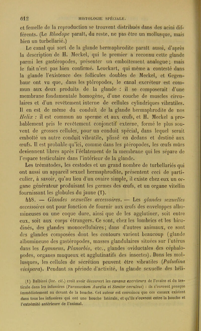 et femelle de la reproduction se trouvent distribués dans des acini dif- ferents. (Le Rhodope paraît, du reste, ne pas être un mollusque, mais bien un turbellarié.) Le canal qui sort de la glande hermaphrodite paraît aussi, d’après la description de H. Meckel, qui le premier a reconnu cette glande parmi les gastéropodes, présenter un emboîtement analogue; mais le fait n’est pas bien confirmé. Leuckart, qui môme a contesté dans la glande l’existence des follicules doubles de Meckel, et Gegen- baur ont vu que, dans les ptéropodes, le canal excréteur est com- mun aux deux produits de la glande : il se composerait d’une membrane fondamentale homogène, d’une couche de muscles circu- laires et d’un revêtement interne de cellules cylindriques vibratiles. Il en est de môme du conduit de la glande hermaphrodite de nos Hélix : il est commun au sperme et aux œufs, et H. Meckel a pro- bablement pris le revêtement conjonctif externe, formé le plus sou- vent de grosses cellules, pour un conduit spécial, dans lequel serait emboîté un autre conduit vibratile, plissé en dedans et destiné aux œufs. Il est probable qu’ici, comme dans les ptéropodes, les œufs mûrs deviennent libres après l’éclatement de la membrane qui les sépare de l’espace testiculaire dans l’intérieur de la glande. Les trématodes, les cestodes et un grand nombre de turbellariés qui ont aussi un appareil sexuel hermaphrodite, présentent ceci de parti- culier, à savoir, qu’au lieu d’un ovaire simple, il existe chez eux un or- gane générateur produisant les germes des œufs, et un organe vilellin fournissant les globules du jaune (1). /iZiS. — Glandes sexuelles accessoires. — Les glandes sexuelles accessoires ont pour fonction de fournir aux œufs des enveloppes albu- mineuses ou une coque dure, ainsi que de les agglutiner, soit entre eux, soit aux corps étrangers. Ce sont, chez les lombrics et les hiru- dinés, des glandes monocellulaires; dans d’autres animaux, ce sont des glandes composées dont les contours varient beaucoup (glande albumineuse des gastéropodes, masses glandulaires situées sur l’utérus dans les Lymneus, Planorbis, etc., glandes oviduclales des céphalo- podes, organes muqueux et agglutinatifs des insectes). Dans les mol- lusques, les cellules de sécrétion peuvent être vibratiles (Paludina vivipara). Pendant sa période d’activité, la glande sexuelle des héli- (1) Balbiani (loc. cit.) croit avoir découvert les canaux excréteurs de l’ovaire et du tes- ticule dans les infusoires (Paramecium Aurélia et Stentor cæruleus) : ils s’ouvrent presque immédiatement au devant de la bouche. Cet auteur est convaincu que ces canaux existent dans tous les infusoires qui ont une bouche latérale, et qu’ils s’ouvrent entre la bouche et l’extrémité antérieure de l’animal.
