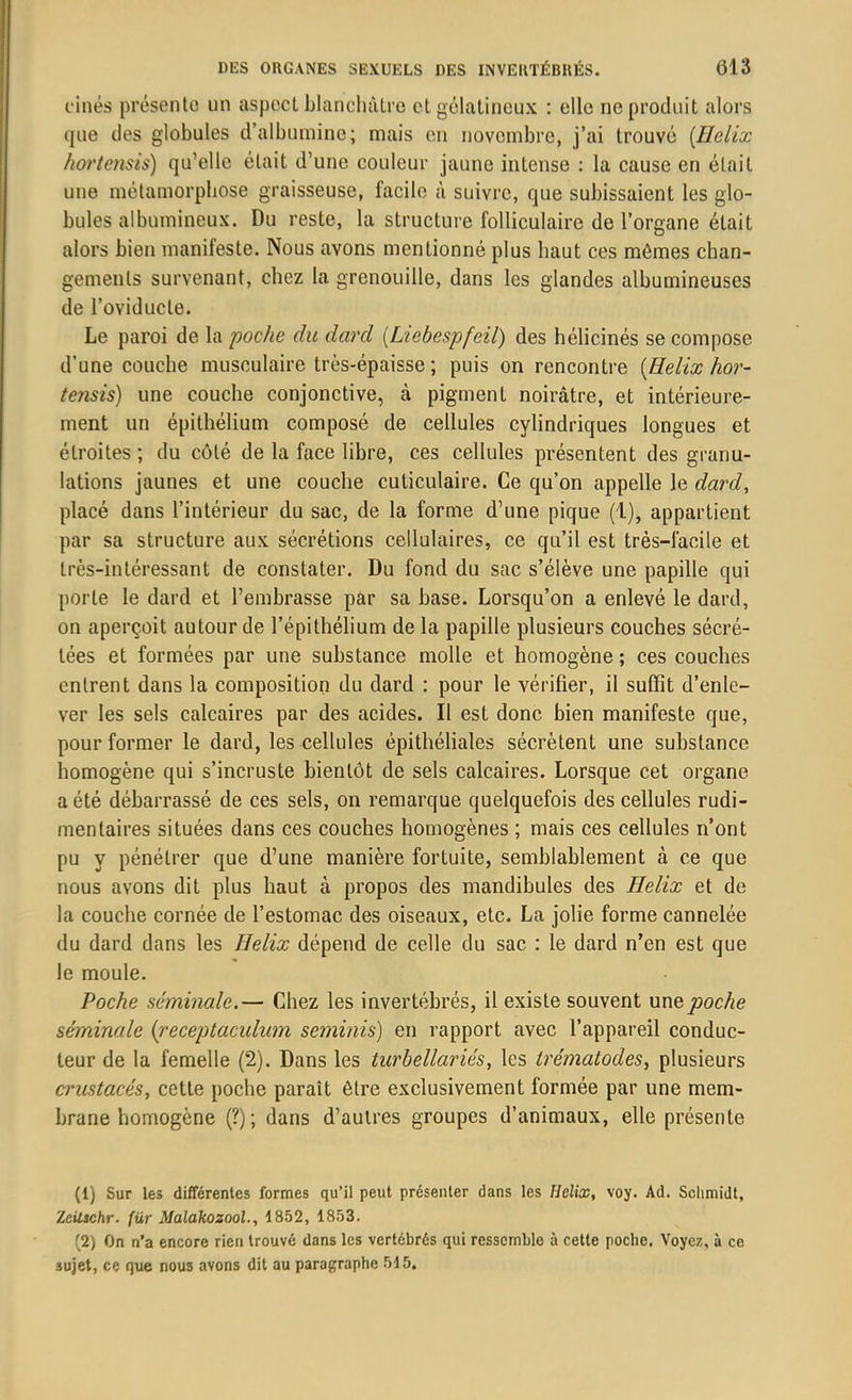 cinés présente un aspect blanchâtre et gélatineux : elle ne produit alors que des globules d’albumine; mais en novembre, j’ai trouvé (Hélix hortensis) qu’elle était d’une couleur jaune intense : la cause en était une métamorphose graisseuse, facile à suivre, que subissaient les glo- bules albumineux. Du reste, la structure folliculaire de l’organe était alors bien manifeste. Nous avons mentionné plus haut ces mômes chan- gements survenant, chez la grenouille, dans les glandes albumineuses de l’oviducle. Le paroi de la poche du darcl (Liebespfeil) des hélicinés se compose d’une couche musculaire très-épaisse ; puis on rencontre (Hélix hor- tensis) une couche conjonctive, à pigment noirâtre, et intérieure- ment un épithélium composé de cellules cylindriques longues et étroites ; du côté de la face libre, ces cellules présentent des granu- lations jaunes et une couche cuticulaire. Ce qu’on appelle le dard, placé dans l’intérieur du sac, de la forme d’une pique (1), appartient par sa structure aux sécrétions cellulaires, ce qu’il est très-facile et très-intéressant de constater. Du fond du sac s’élève une papille qui porte le dard et l’embrasse par sa base. Lorsqu’on a enlevé le dard, on aperçoit autour de l’épithélium de la papille plusieurs couches sécré- tées et formées par une substance molle et homogène ; ces couches entrent dans la composition du dard : pour le vérifier, il suffit d’enle- ver les sels calcaires par des acides. Il est donc bien manifeste que, pour former le dard, les cellules épithéliales sécrètent une substance homogène qui s’incruste bientôt de sels calcaires. Lorsque cet organe a été débarrassé de ces sels, on remarque quelquefois des cellules rudi- mentaires situées dans ces couches homogènes ; mais ces cellules n’ont pu y pénétrer que d’une manière fortuite, semblablement à ce que nous avons dit plus haut à propos des mandibules des Hélix et de la couche cornée de l’estomac des oiseaux, etc. La jolie forme cannelée du dard dans les Hélix dépend de celle du sac : le dard n’en est que le moule. Poche séminale.— Chez les invertébrés, il existe souvent unvpoche séminale {receptaculum seminis) en rapport avec l’appareil conduc- teur de la femelle (2). Dans les turbellariés, les trématodes, plusieurs crustacés, cette poche paraît être exclusivement formée par une mem- brane homogène (?); dans d’autres groupes d’animaux, elle présente (1) Sur les différentes formes qu’il peut présenter dans les Hélix, voy. Ad. Schmidt, Zcilschr. für Malakozool., 1852, 1853. (2) On n’a encore rien trouvé dans les vertébrés qui ressemble à cette poche. Voyez, à ce 3ujet, ce que nous avons dit au paragraphe 515,
