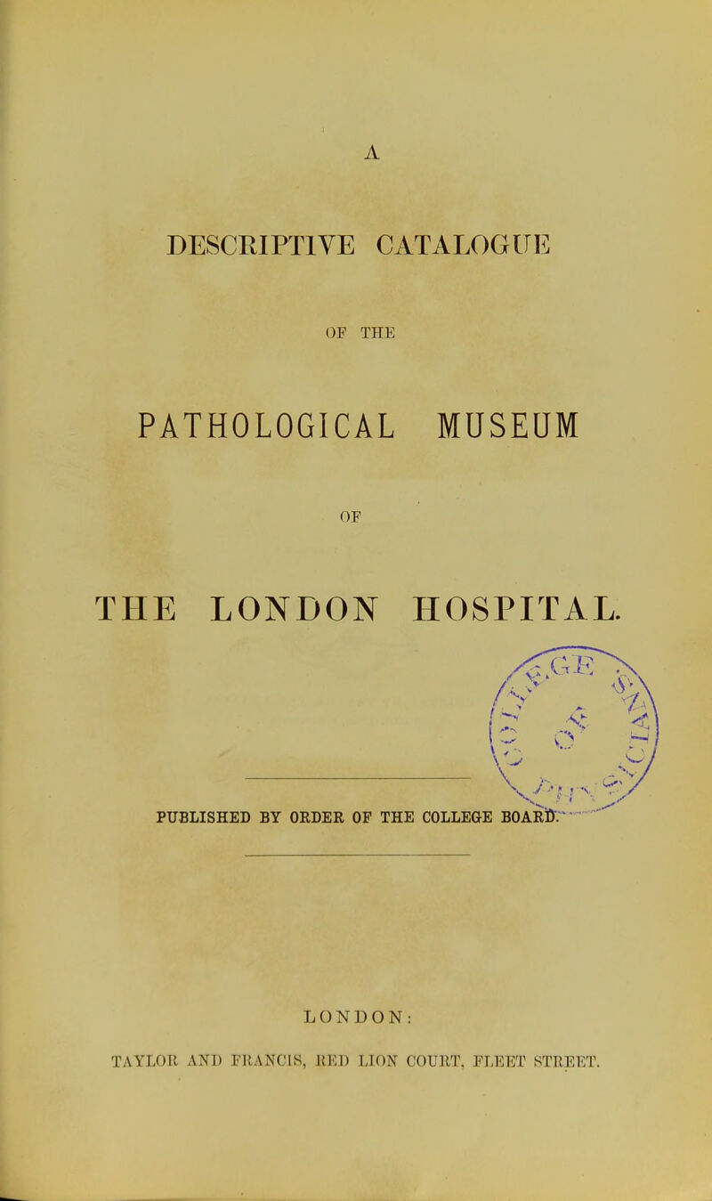 A DESCRIPTIVE CATALOGUE OF THE PATHOLOGICAL MUSEUM OF THE LONDON HOSPITAL. LONDON: TAYLOR AND FRANCIS, RED LION COURT. FLEET STREET.