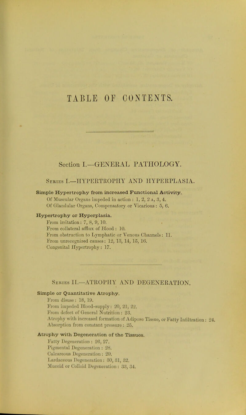 TABLE or CONTENTS. Section I.—GENERAL PATHOLOGY. Series L—HYPERTROPHY AND HYPERPLASIA. Simple Hypertrophy from increased Functional Activity. Of Muscular Organs impeded in action : 1, 2, 2 a, 3, 4. Of Glandular Organs, Compensatory or Vicarious : 5, 6. H5rpertrophy or Hyperplasia. From irritation: 7, 8, 9, 10. ■ From collateral afflux of Blood : 10. From obstruction to Lymphatic or Venous Channels: 11. From unrecognized causes: 12, 13, 14, 15, 16. Con<j;enital Hypertrophy; 17. Series IL—ATROPHY AND DEGENERATION. Simple or Quantitative Atrophy. From disuse: 18, 19. From impeded Blood-supply: 20, 21, 22. From defect of General Nutrition : 23. Atropiiy with increased formation of Adipose Tissue, or Fatty Infiltration Absorption from constant pressure: 25. Atrophy with Degeneration of the Tissues. Fatty JJegeneration : 20, 27. Pigmental Degeneration : 28. Calcareous Degeneration: 29. Lardaceous Degeneration: 30, 31, 32. Mucoid or Colloid Degeneration : 33, 34.