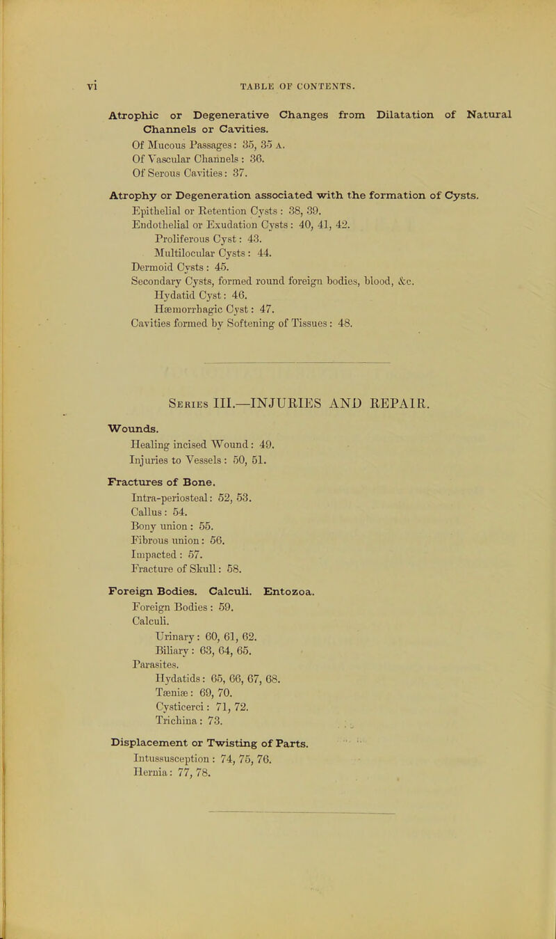 Atrophic or Degenerative Changes from Dilatation of Natural Channels or Cavities. Of Mucous Passages: So, 3-) a. Of Vascular Channels : .36. Of Serous Cavities: 37. Atrophy or Degeneration associated with the formation of Cysts. Epithelial or Retention Cysts : 38, 39. Endothelial or Exudation Cysts : 40, 41, 42. Proliferous Cyst: 43. Multilocidar Cysts: 44. Dermoid Cysts: 45. Secondary Cysts, formed round foreigu bodies, Wood, &c. Hydatid Cyst: 46. Hsemorrhagic Cyst: 47. Cavities formed by Softening of Tissues : 48. Series III.—INJURIES AND REPAIR. Wounds. Healing incised Wound: 49. Injuries to Vessels : 50, 51. Fractures of Bone. Intra-periostoal: 52, 53. Callus: 54. Bony union: 55. Eibrous union: 66. Impacted: 67. Fracture of Skull: 58. Foreign Bodies. Calculi. Entozoa. Foreign Bodies: 59. Calculi. Urinary: 60, 61, 62. Biliary : 63, 64, 65. Pai-asites. Hydatids: 65, 66, 67, 68. Taenise: 69, 70. Cysticerci: 71, 72. Trichina: 73. Displacement or Twisting of Parts. Intussusception: 74, 75, 76. Hernia: 77, 78.