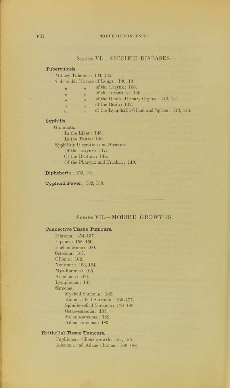 Series VI.—SPECIFIC DISEASES. Tuberculosis. Miliaiy Tubercle: 134, 135. Tubercular Disease of Lungs : 136, 137. of the Larynx: 138. of the Intestines: 139. of the Genito-Urinary Organs : 140, 141. of the Brain: 142. of the Lymphatic Gland and Spleen : 143, 144. In the Liver : 145. In the Testis: 140. Syphilitic Ulceration and Stricture. Of the Larynx: 147. Of the Rectum: 148. Of the Pharynx and Trachea : 149.' Diphtheria : 150, 151. T3^hoid Fever : 152, 153. Series VII.—MORBID GROWTHS. Connective Tissue Tumours. ribroma: 15^157. Lipoma: 158, 159. Enchondroma: 160. Osteoma: 161. GHoma: 162. Neuroma : 163, 164. . Myo-fibroma: 165. Angeioma: 166. Lymphoma : 167. Sarcoma. Myeloid Sarcoma: 168. Round-celled Sarcoma : 169-177. Spindle-celled Sarcoma: 178-180. Osteo-sarcoma: 181. Melano-sarcoma: 182. Adeno-sai'coma: 183. Epithelial Tissue Tumours. Tapilloma; villous growth : 184, 185. Adcuon;a and Adeuo-librouia : 186-188. Syphilis. Gummata.