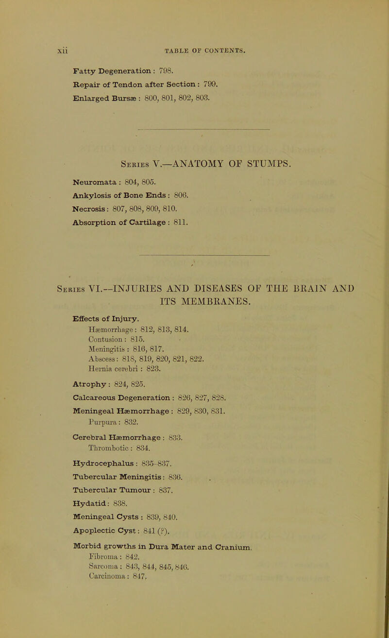 Fatty Degeneration: 798. Repair of Tendon after Section : 799. Enlarged Bursae : 800, 801, 802, 803. Series V.—ANATOMY OF STUMPS. Neuromata : 804, 805. Ankylosis of Bone Ends : 806. Necrosis: 807, 808, 809, 810. Absorption of Cartilage : 811. Series VI.—INJURIES AND DISEASES OF THE BRAIN AND ITS MEMBRANES. Effects of Injury. HEemorrhage : 812, 813, 814. Contusion: 815. Meningitis : 816, 817. Abscess: 81S, 819, 820, 821, 822. Hernia cerebri : 823. Atrophy: 824, 825. Calcareous Degeneration : 826, 827, 828. Meningeal Haemorrhage : 829, 830, 831. Pui-pura: 832. Cerebral Haemorrhage: 833. Thrombotic: 834. Hydrocephalus: 835-837. Tubercular Meningitis: 836. Tubercular Tumour: 837. Hydatid: 838. Meningeal Cysts : 839, 840. Apoplectic Cyst: 841 (?). Morbid growths in Dura Mater and Cranium. Fibroma: 842. Sarcoma ; 843, 844, 845, 846. Carcinoma: 847..