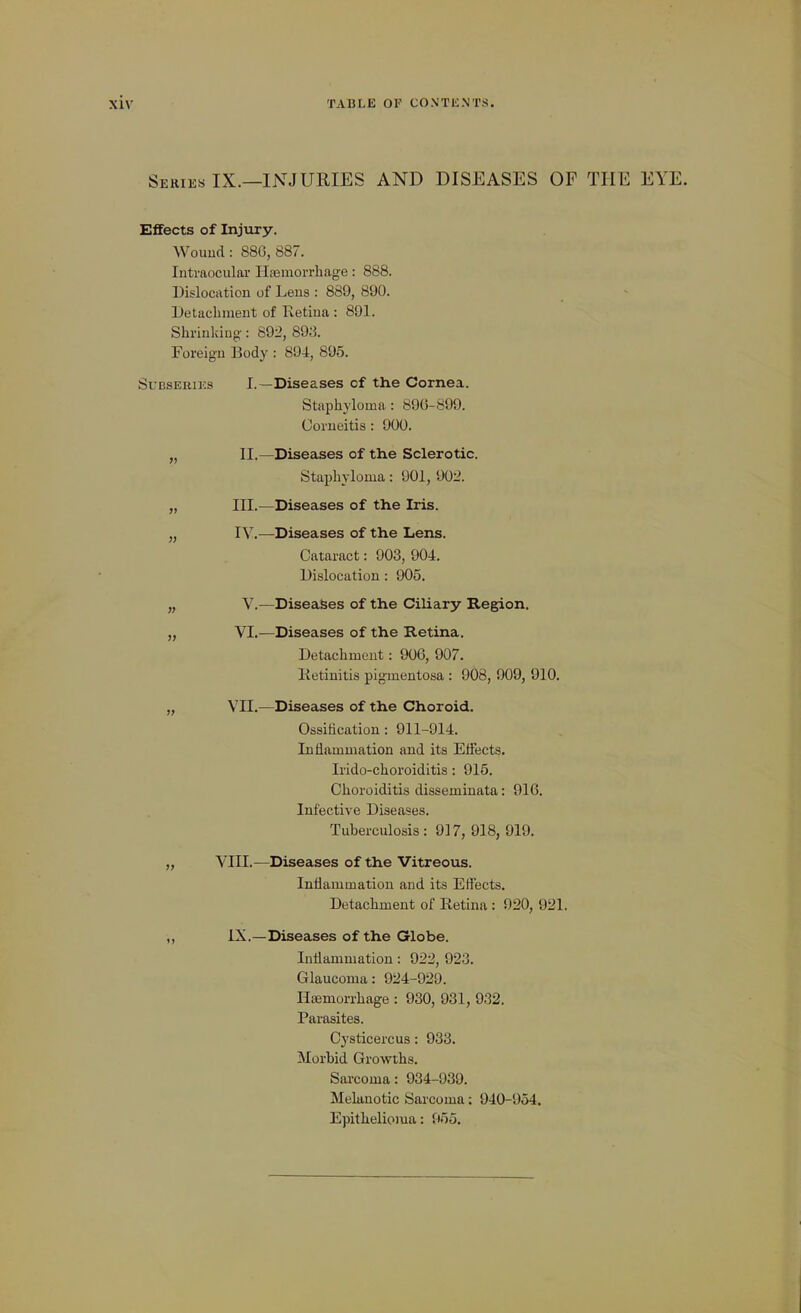 Series IX.—INJURIES AND DISEASES OF THE EYE. Effects of Injury. Wouud: 886, 887. Intraocular Hsemorrliage: 888. Dislocation of Lens : 889, 890. Detachment of Retina : 891. Shrinkiuo-: 89i>, 89;i. Foreign Body : 894, 895. SuBSERiKs I.—Diseases of the Cornea. Staphyloma: 89G-899. Oorueitis: 900. „ II.—Diseases of th.e Sclerotic. Staphyloma: 901, 902. „ III.—Diseases of the Iris. „ IV.—Diseases of the Lens. Cataract: 903, 904. Dislocation: 905. „ V.—Diseases of the Ciliary Region. „ VI.—Diseases of the Retina. Detachment: 906, 907. Ketinitis pigmentosa : 908, 909, 910. „ VII.—Diseases of the Choroid. Ossification: 911-914. Inflammation and its Effects. Irido-choroiditis: 915. Choroiditis disseminata: 916. Infective Diseases. Tuberculosis: 917, 918, 919. „ VIII.—Diseases of the Vitreous. Inflammation and its Effects. Detachment of Retina: 920, 921. „ iX.—Diseases of the Globe. Inflammation: 922, 92-3. Glaucoma: 924-929. Haemorrhage : 930, 931, 932. Parasites. Cysticercus: 933. Morbid Growths. Sarcoma: 934-939. Melanotic Sarcoma: 940-954. Epithelioma: 955.