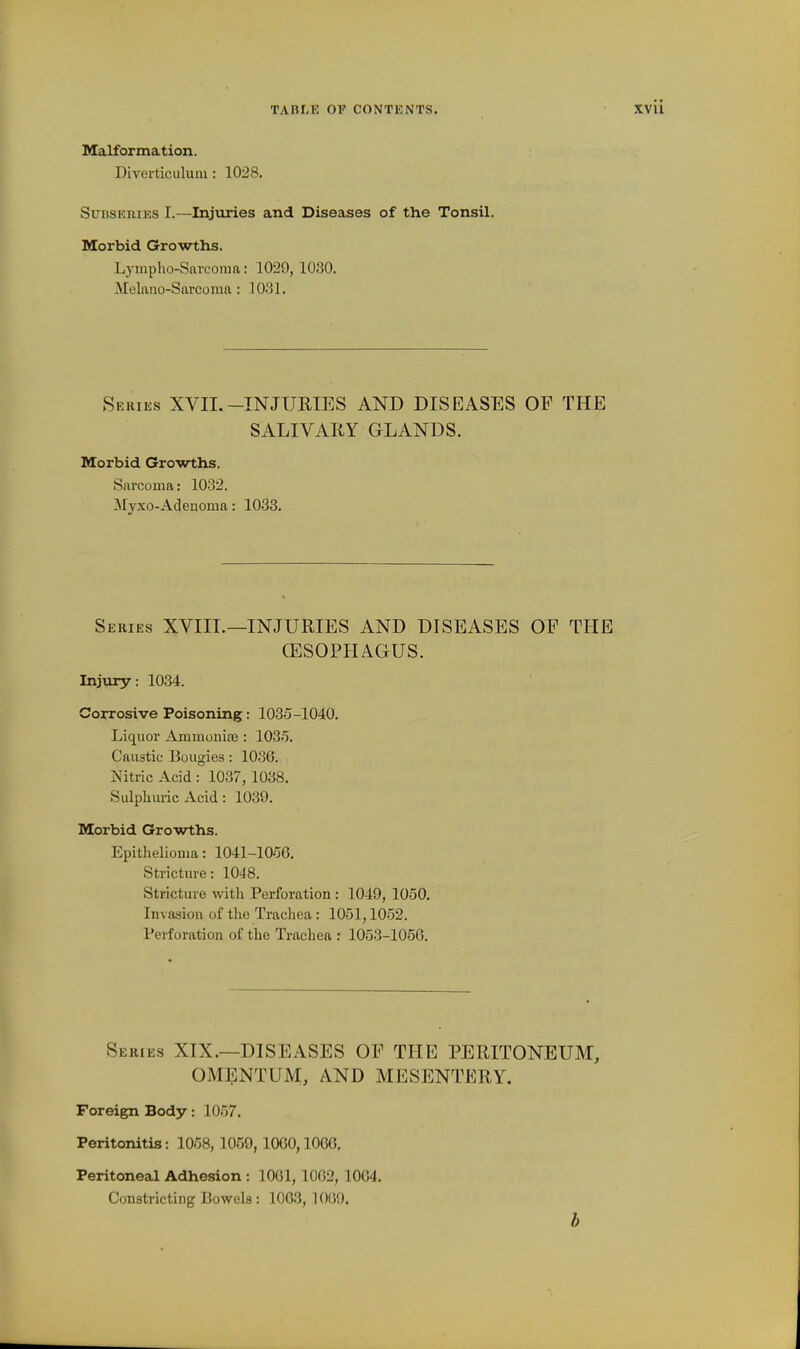 Malformation. Diverticulum : 1028. Subsehies I.—Injiiries and Diseases of the Tonsil. Morbid Growths, Lynipho-Sai-coma: 1029, 1030. Melaiio-Sarcoma : 1031. Series XVII.-INJUKIES AND DISEASES OF THE SALIVARY GLANDS. Morbid Growths. Sarcoma: 1032. Myxo-Adenoma: 1033. Series XVIIL—INJURIES AND DISEASES OP THE (ESOPHAGUS. Injury: 1034. Corrosive Poisoning: 1035-1040. Liquor Ammoniae : 103.5. Caustic Bougies: 1036. Nitric Acid : 1037,1038. Sulpliiuic Acid: 1039. Morbid Growths. Epithelioma: 1041-1056. Stricture: 1048. Stricture with Perforation: 1049, 1050, Invasion of the Trachea: 1051,1052. Perforation of the Trachea : 1053-1056, Series XIX.—DISEASES OP THE PERITONEUM, OMENTUM, AND MESENTERY. Foreign Body: 1057. Peritonitis: 1058, 1059, 1060,1006. Peritoneal Adhesion : 1061,1062, 1004. Constricting Bowels : 1063, 1069. b