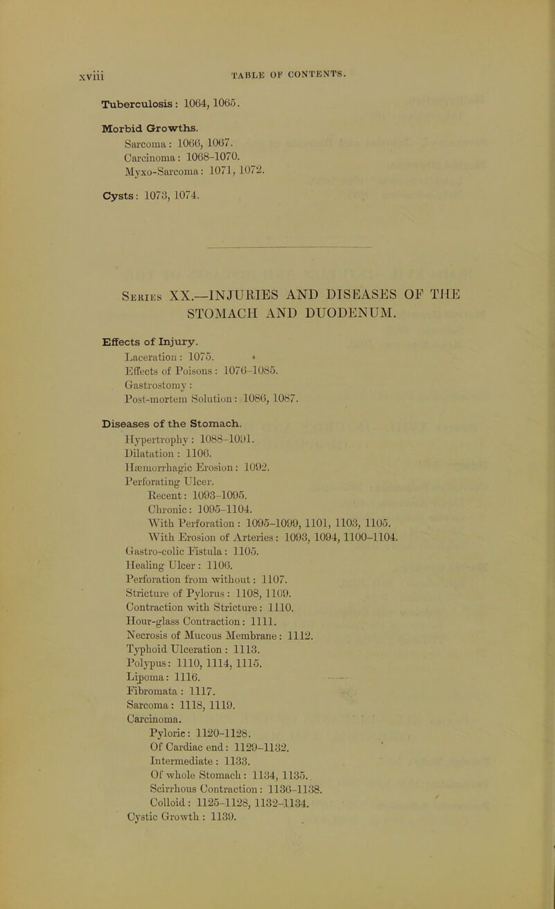 Tuberculosis: 1064,1065. Morbid Growths. Sarcoma: 1066, 1067. Carcinoma: 1068-1070. Mj'xo-Sarcoma: 1071, 107!2. Cysts: 1073, 1074. Series XX.—INJURIES AND DISEASES OF THE STOMACH AND DUODENUM. Effects of Injury. Laceration : 1075. • Effects of Poicions : 1076-1085. Gastrostomy: Post-mortem Solution: 1086, 1087. Diseases of the Stomach. Hypertrophy: 1088-lOtJl. Dilatation : 1106. llcemorrliagic Erosion: 1092. Perforating Ulcer. Kecent: 1093-1095. Chronic: 1095-1104. With Perforation : 1095-1099, 1101, 1103, 1105. With Erosion of Arteries: 1093, 1094,1100-1104. Gastro-colic Fistula: 1105. Healing Ulcer: 1106. Perfoi'ation from without: 1107. Stricture of Pylorus : 1108, 1109. Contraction witli Stricture: 1110. Hour-glass Contraction: 1111. Necrosis of Mucous Membrane: 1112. Typhoid Ulceration: 1113. Polypus: 1110, 1114, 1115. Lipoma: 1116. Fibromata : 1117. Sarcoma: 1118, 1119. Carcinoma. Pyloric: 1120-1 li>8. Of Cardiac end: 1129-1132. Intermediate : 1133. Of whole Stomach: 1134, 1135. Scirrhous Contraction: 1130-1138. Colloid: 1125-1128, 1132-1134. Cystic Growth : 1139.
